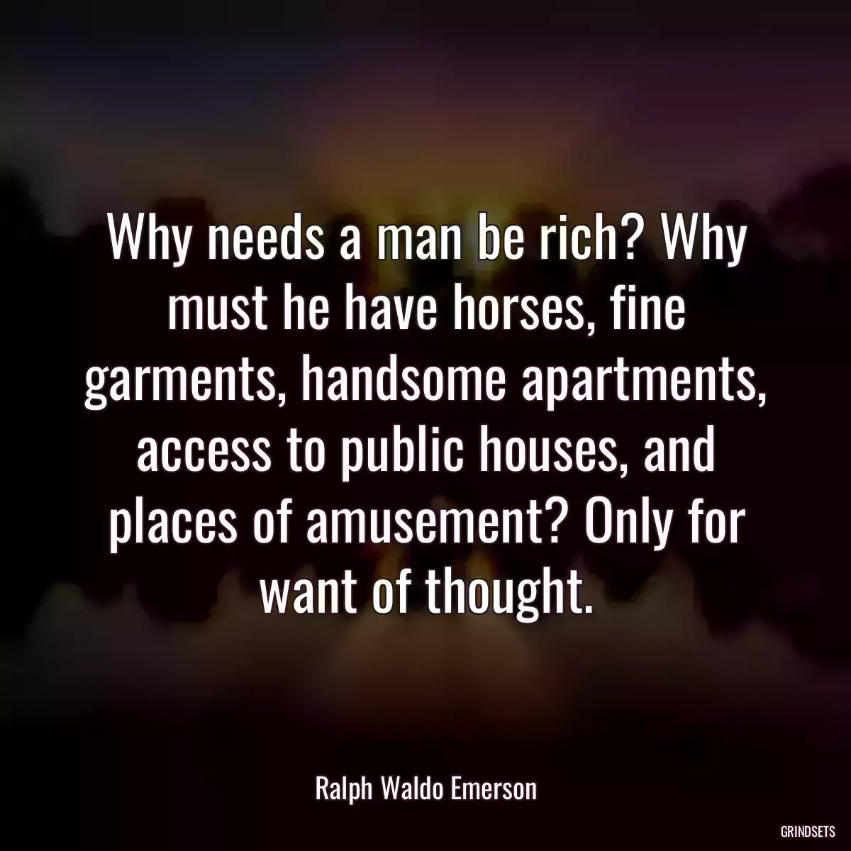 Why needs a man be rich? Why must he have horses, fine garments, handsome apartments, access to public houses, and places of amusement? Only for want of thought.