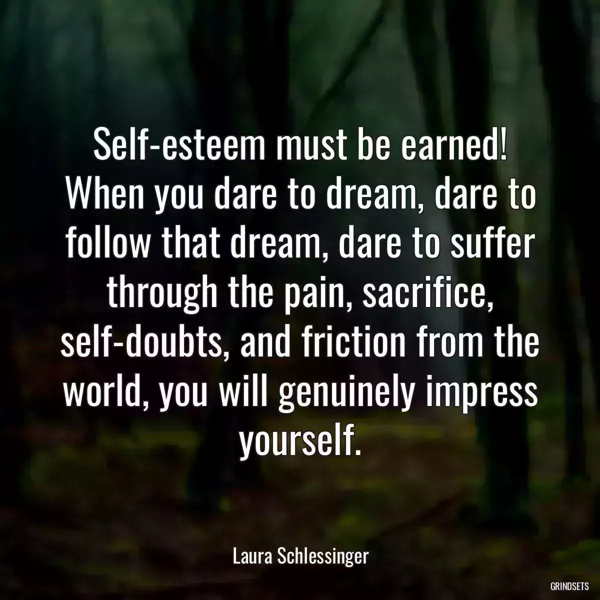 Self-esteem must be earned! When you dare to dream, dare to follow that dream, dare to suffer through the pain, sacrifice, self-doubts, and friction from the world, you will genuinely impress yourself.