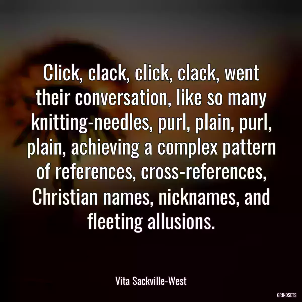 Click, clack, click, clack, went their conversation, like so many knitting-needles, purl, plain, purl, plain, achieving a complex pattern of references, cross-references, Christian names, nicknames, and fleeting allusions.