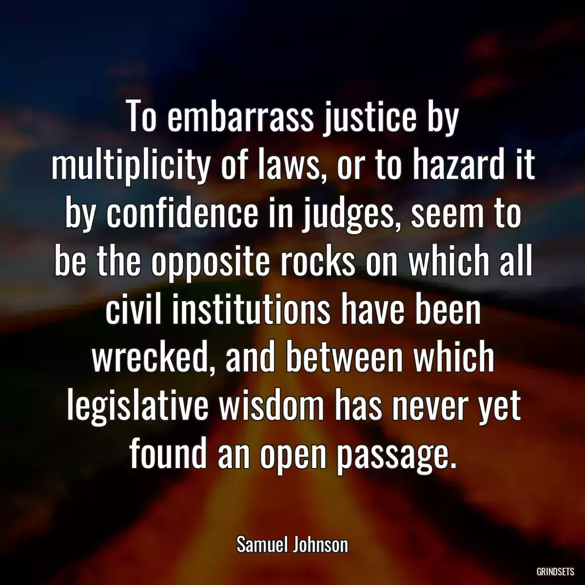 To embarrass justice by multiplicity of laws, or to hazard it by confidence in judges, seem to be the opposite rocks on which all civil institutions have been wrecked, and between which legislative wisdom has never yet found an open passage.