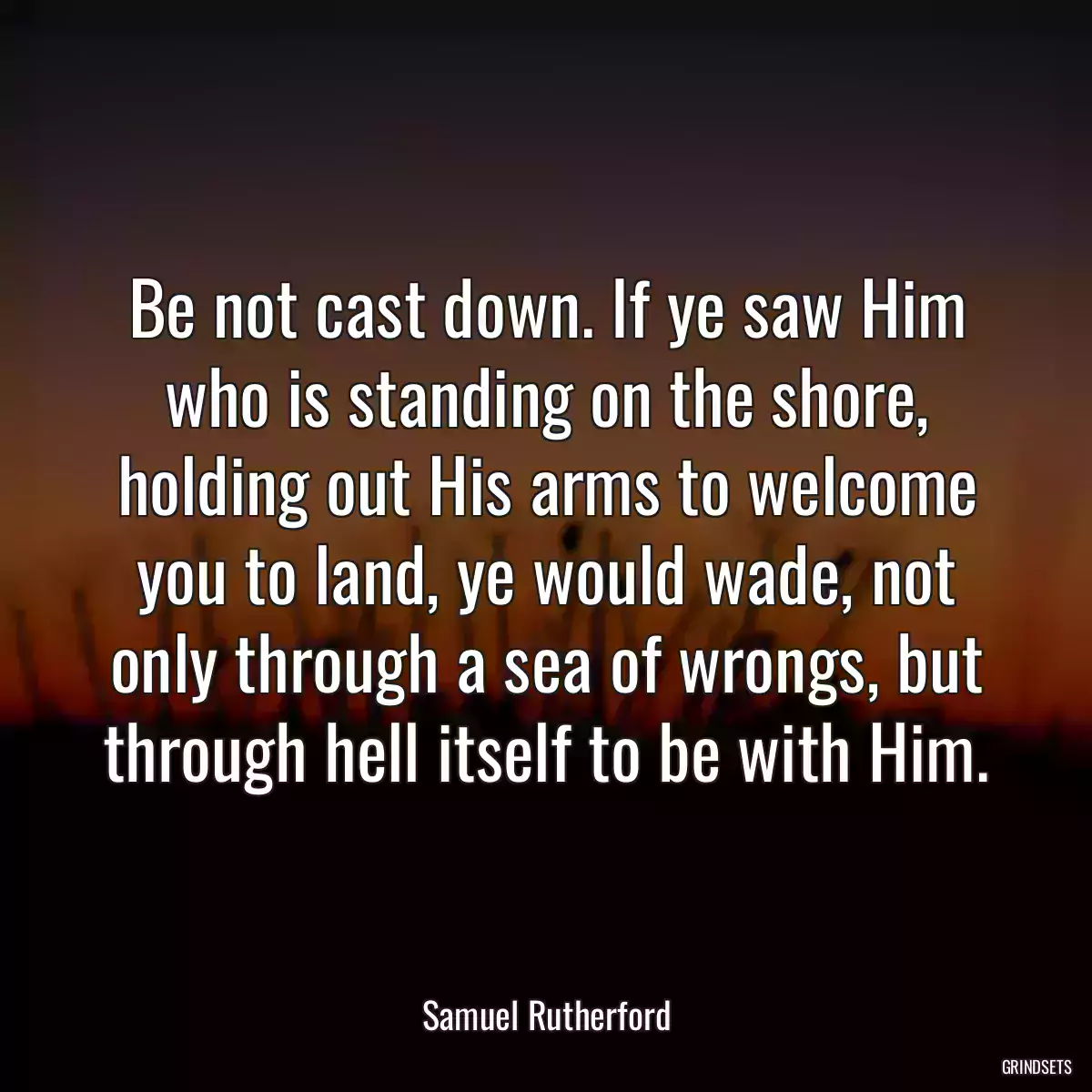 Be not cast down. If ye saw Him who is standing on the shore, holding out His arms to welcome you to land, ye would wade, not only through a sea of wrongs, but through hell itself to be with Him.