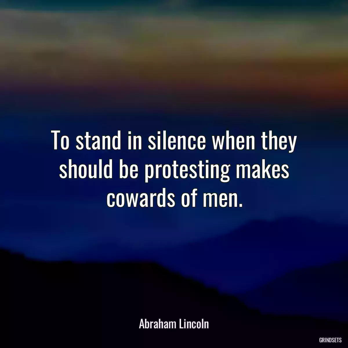 To stand in silence when they should be protesting makes cowards of men.