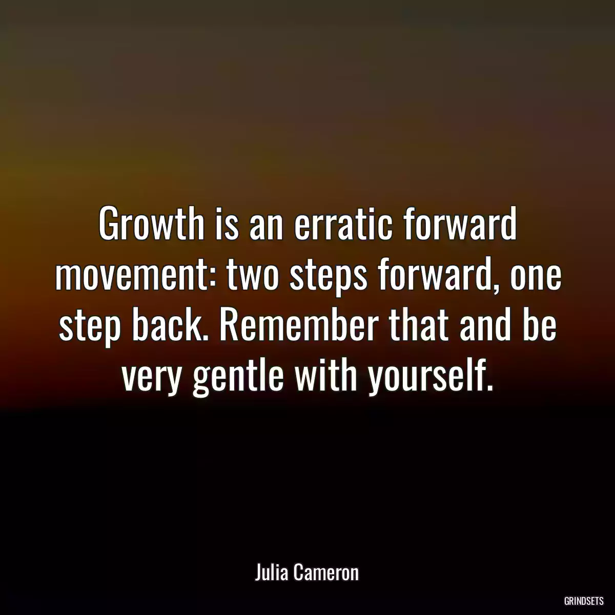 Growth is an erratic forward movement: two steps forward, one step back. Remember that and be very gentle with yourself.