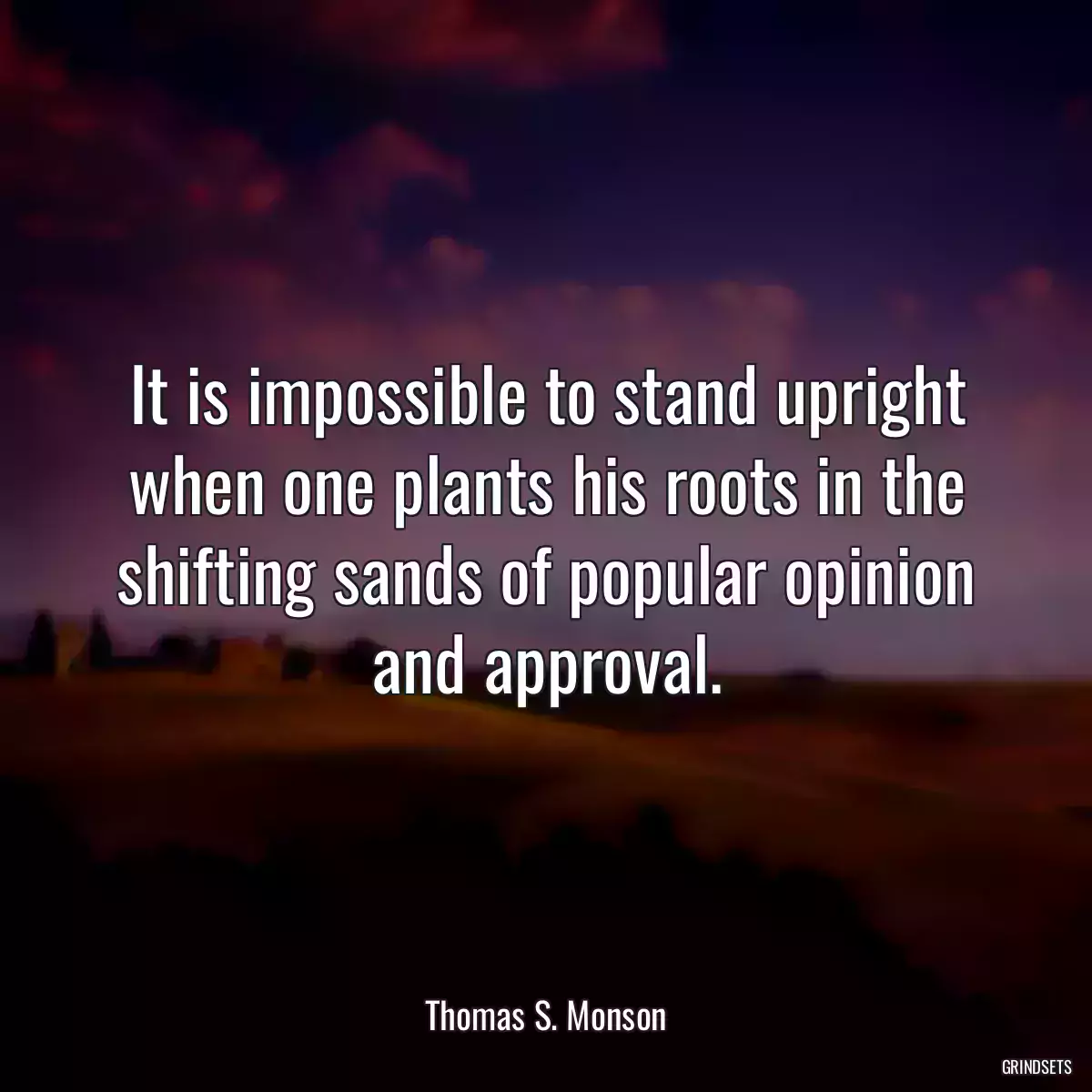 It is impossible to stand upright when one plants his roots in the shifting sands of popular opinion and approval.