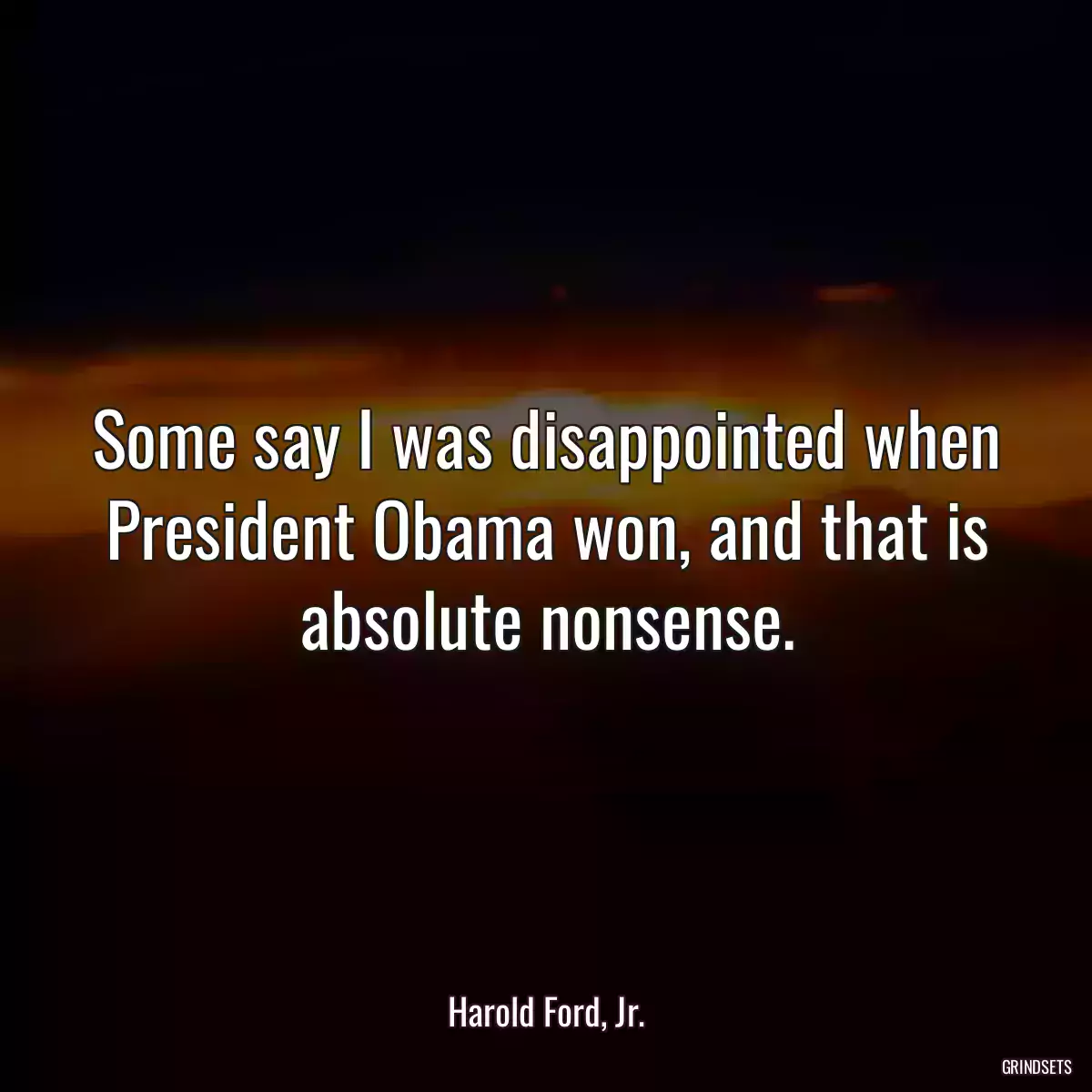 Some say I was disappointed when President Obama won, and that is absolute nonsense.