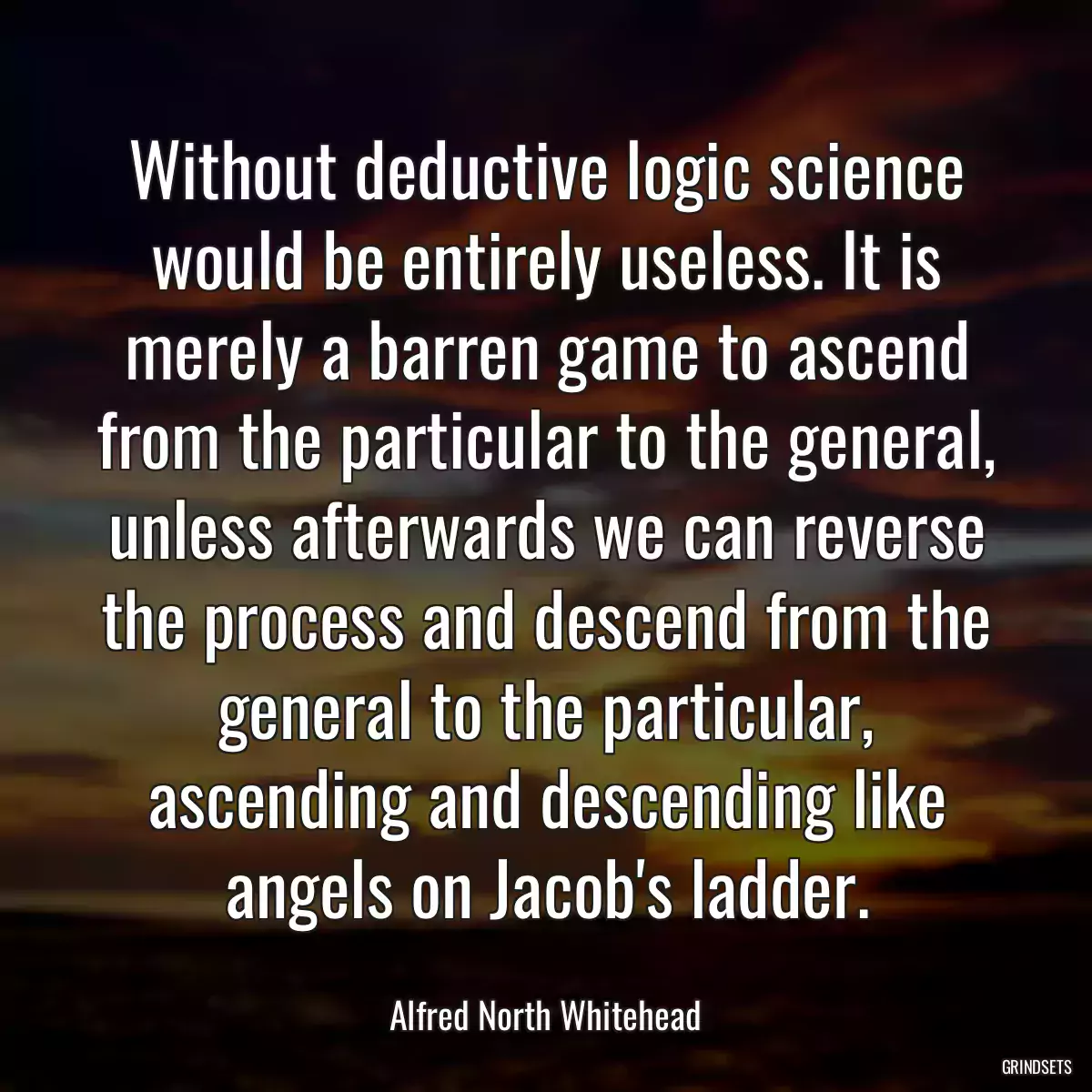 Without deductive logic science would be entirely useless. It is merely a barren game to ascend from the particular to the general, unless afterwards we can reverse the process and descend from the general to the particular, ascending and descending like angels on Jacob\'s ladder.