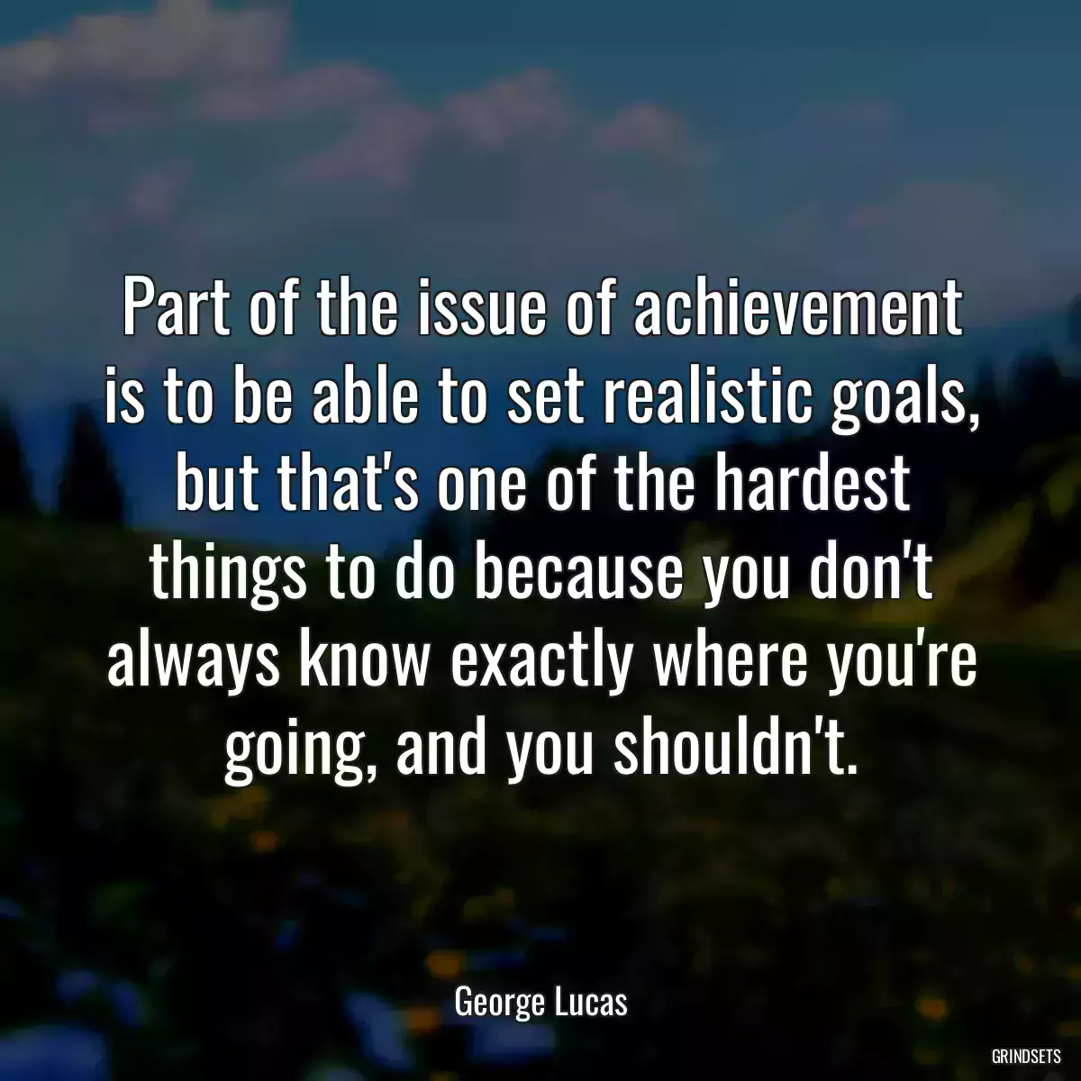 Part of the issue of achievement is to be able to set realistic goals, but that\'s one of the hardest things to do because you don\'t always know exactly where you\'re going, and you shouldn\'t.