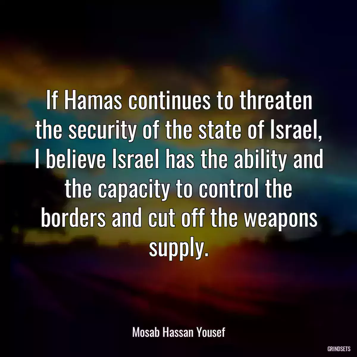 If Hamas continues to threaten the security of the state of Israel, I believe Israel has the ability and the capacity to control the borders and cut off the weapons supply.