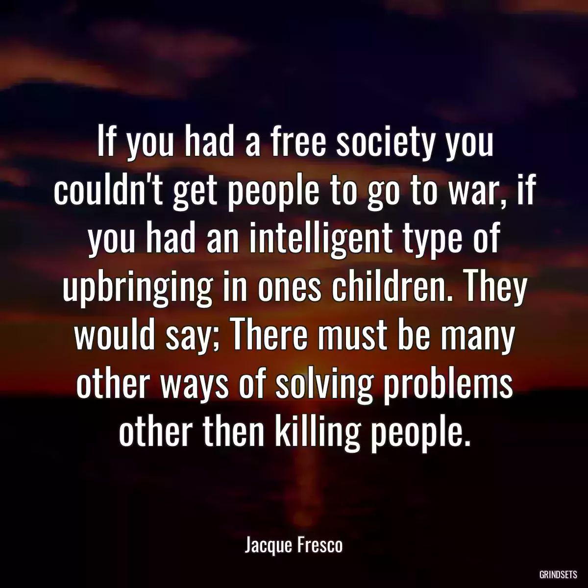 If you had a free society you couldn\'t get people to go to war, if you had an intelligent type of upbringing in ones children. They would say; There must be many other ways of solving problems other then killing people.