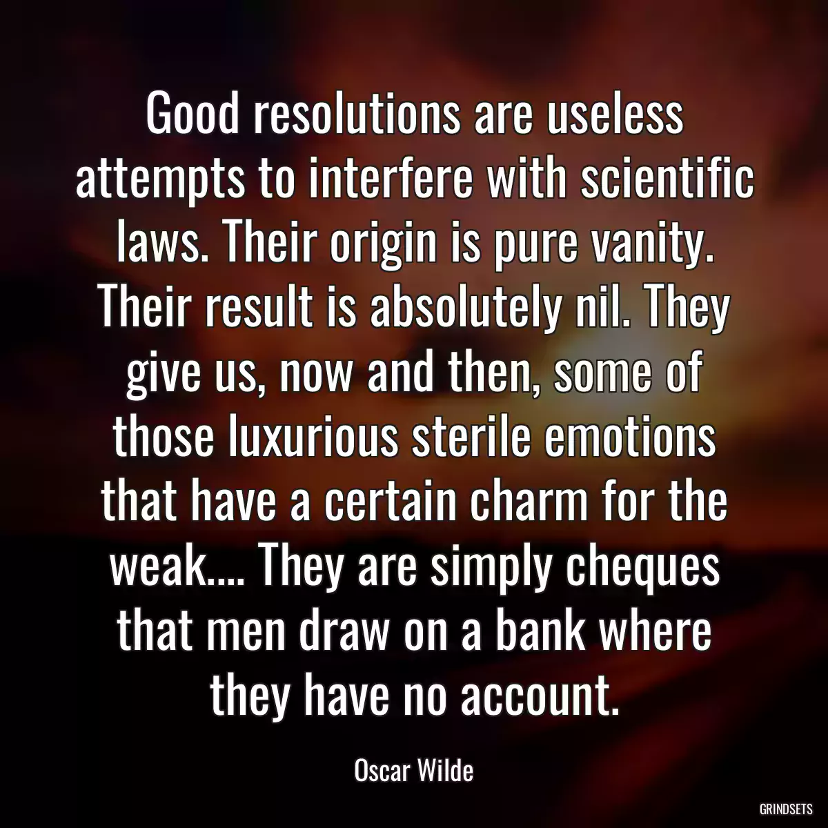 Good resolutions are useless attempts to interfere with scientific laws. Their origin is pure vanity. Their result is absolutely nil. They give us, now and then, some of those luxurious sterile emotions that have a certain charm for the weak.... They are simply cheques that men draw on a bank where they have no account.
