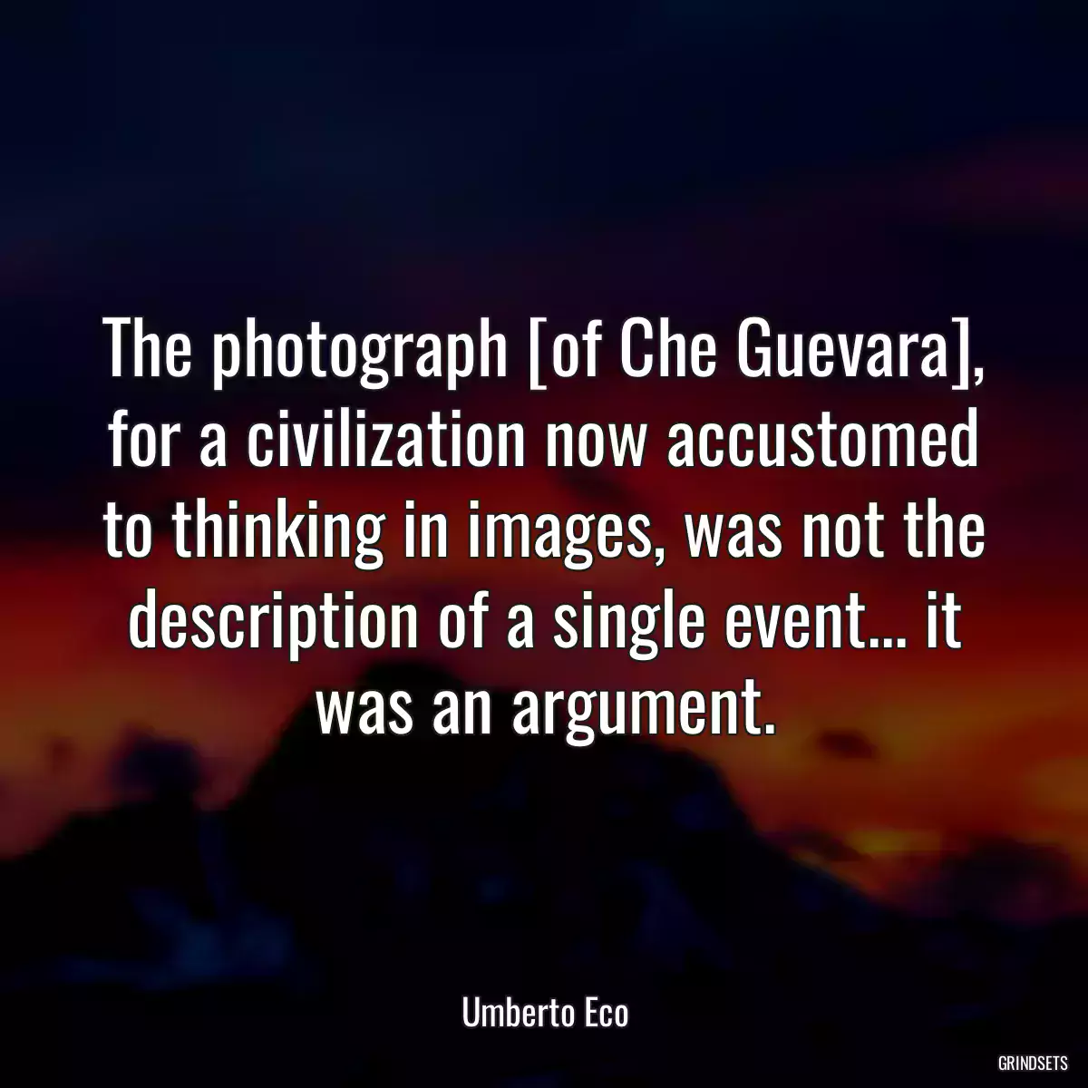 The photograph [of Che Guevara], for a civilization now accustomed to thinking in images, was not the description of a single event... it was an argument.