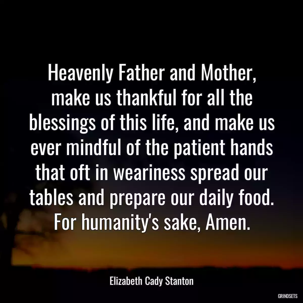 Heavenly Father and Mother, make us thankful for all the blessings of this life, and make us ever mindful of the patient hands that oft in weariness spread our tables and prepare our daily food. For humanity\'s sake, Amen.