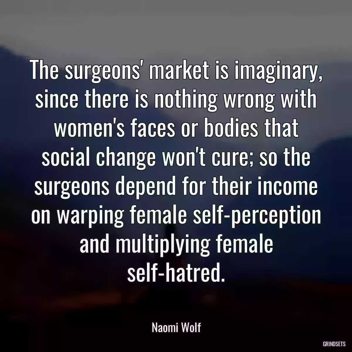 The surgeons\' market is imaginary, since there is nothing wrong with women\'s faces or bodies that social change won\'t cure; so the surgeons depend for their income on warping female self-perception and multiplying female self-hatred.