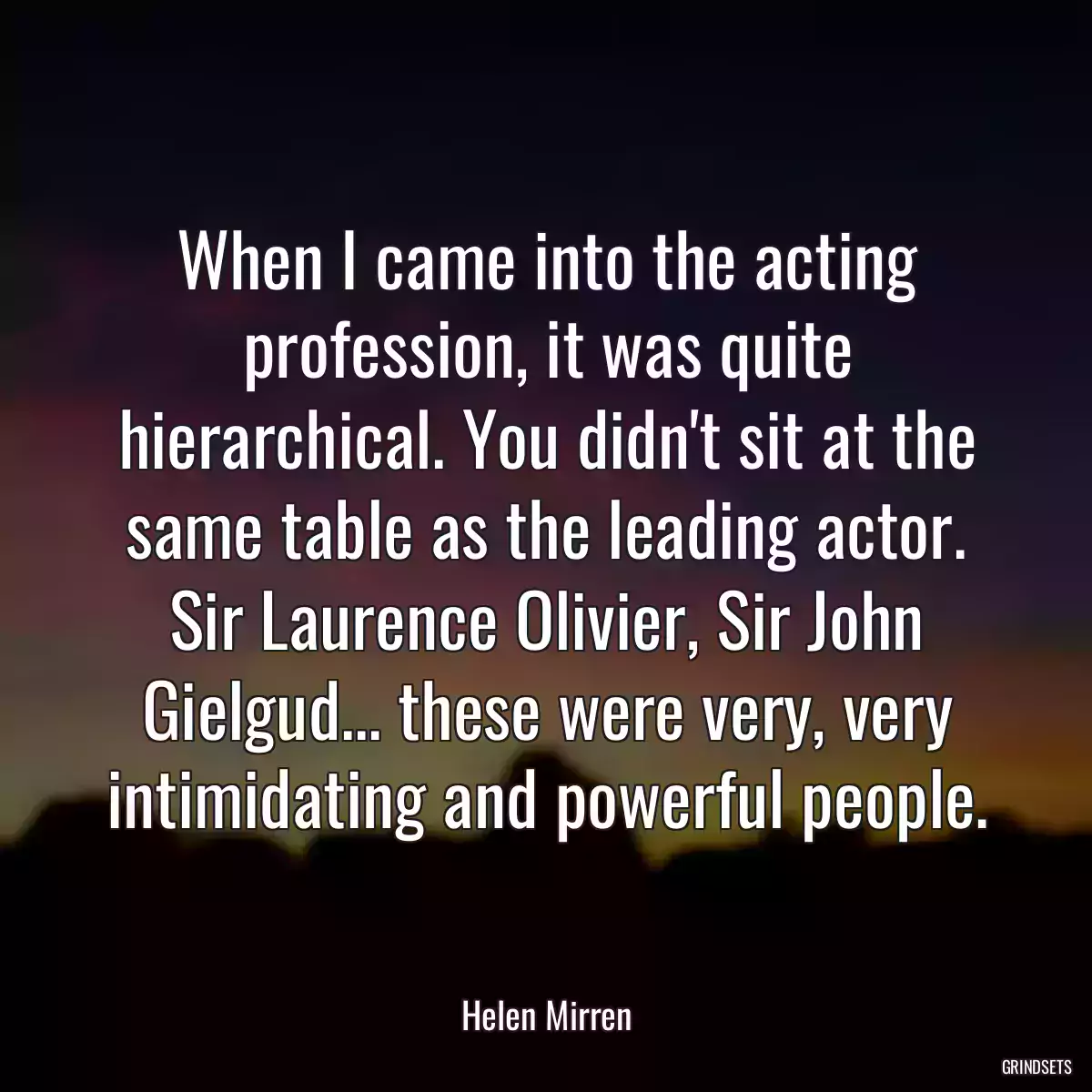 When I came into the acting profession, it was quite hierarchical. You didn\'t sit at the same table as the leading actor. Sir Laurence Olivier, Sir John Gielgud... these were very, very intimidating and powerful people.