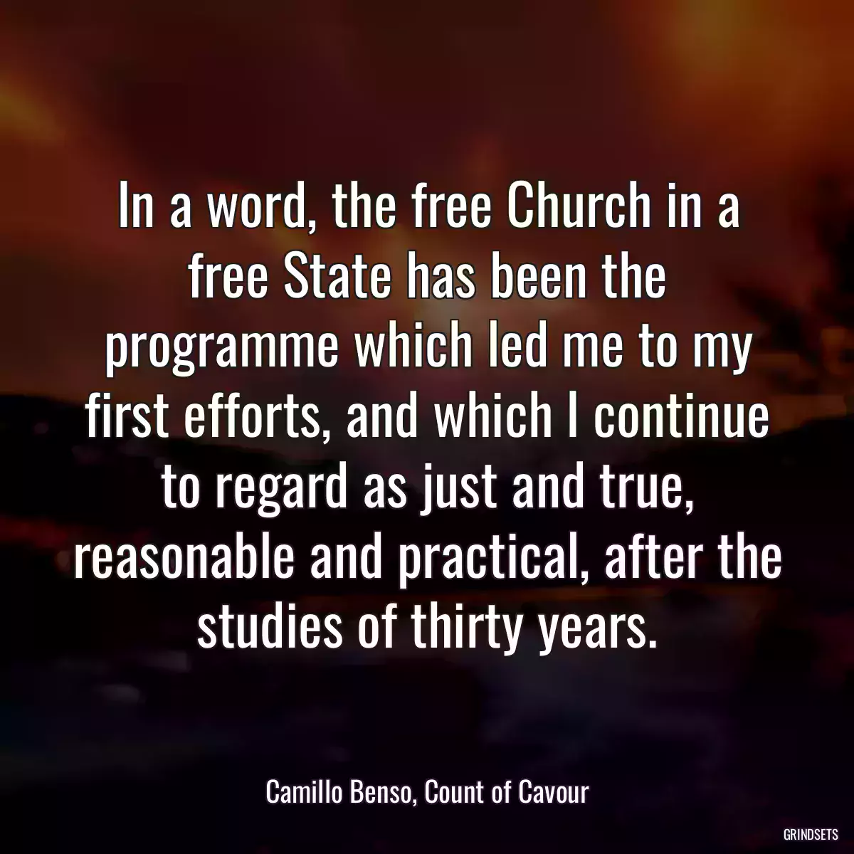 In a word, the free Church in a free State has been the programme which led me to my first efforts, and which I continue to regard as just and true, reasonable and practical, after the studies of thirty years.