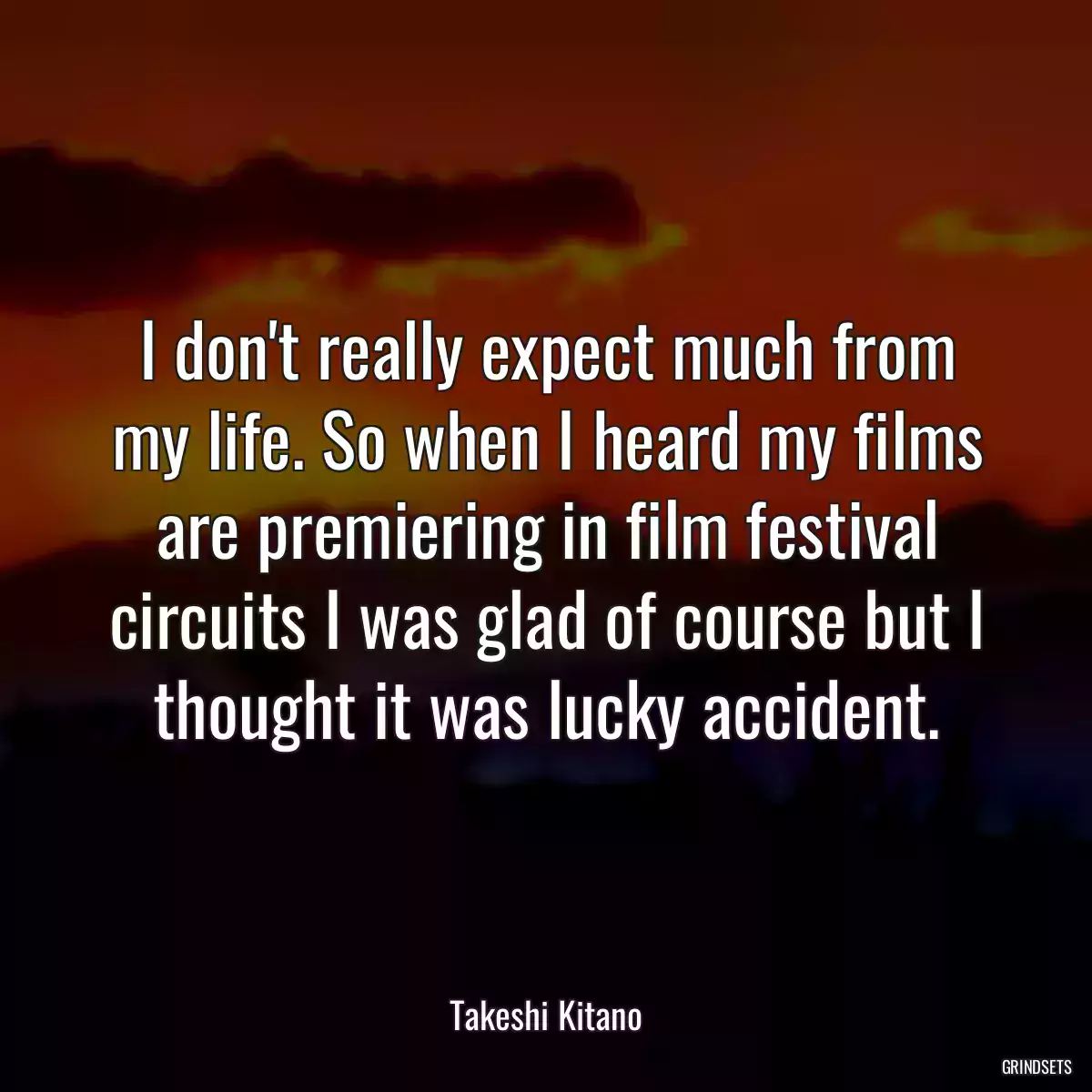 I don\'t really expect much from my life. So when I heard my films are premiering in film festival circuits I was glad of course but I thought it was lucky accident.