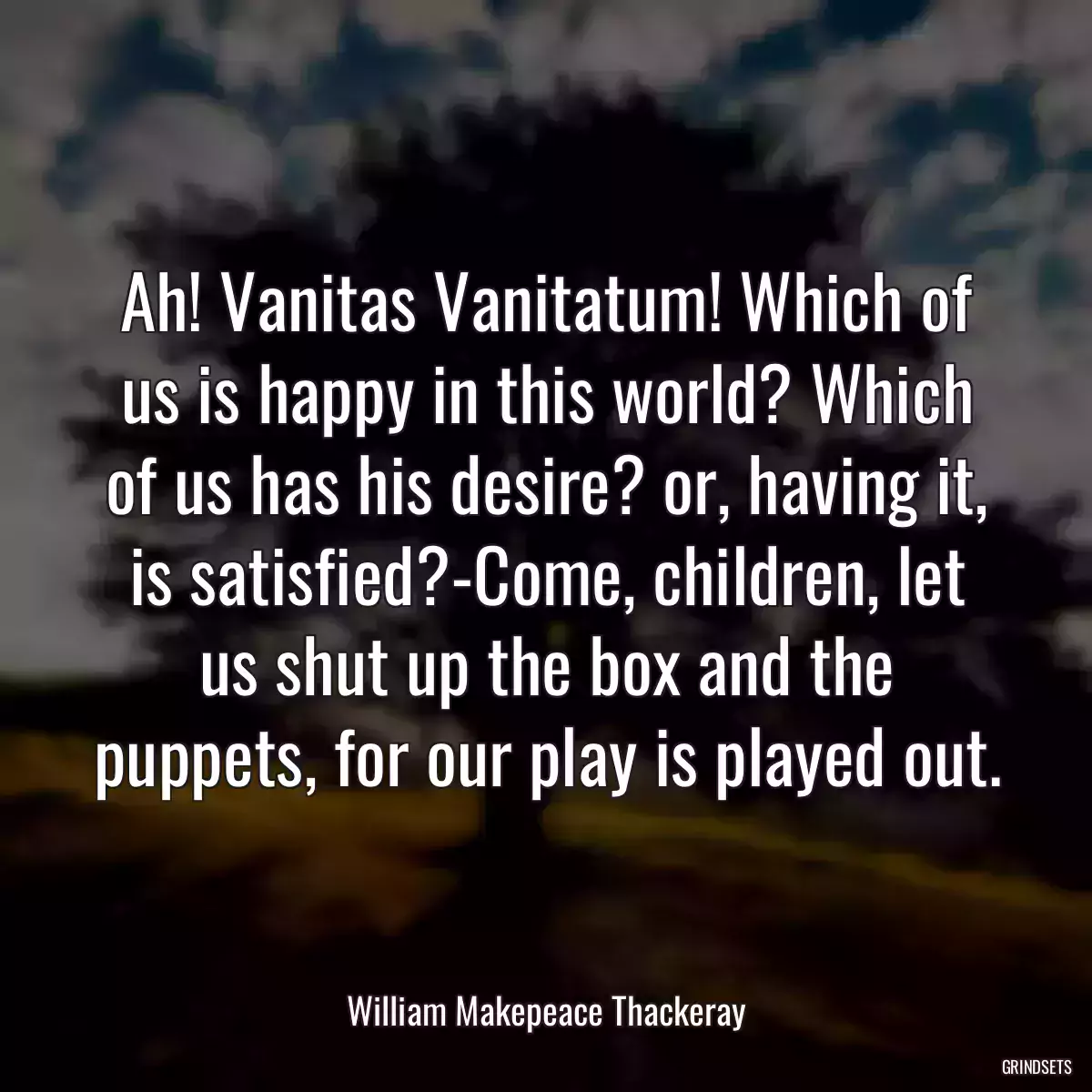 Ah! Vanitas Vanitatum! Which of us is happy in this world? Which of us has his desire? or, having it, is satisfied?-Come, children, let us shut up the box and the puppets, for our play is played out.