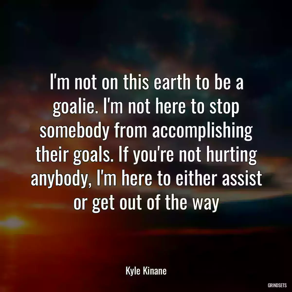 I\'m not on this earth to be a goalie. I\'m not here to stop somebody from accomplishing their goals. If you\'re not hurting anybody, I\'m here to either assist or get out of the way