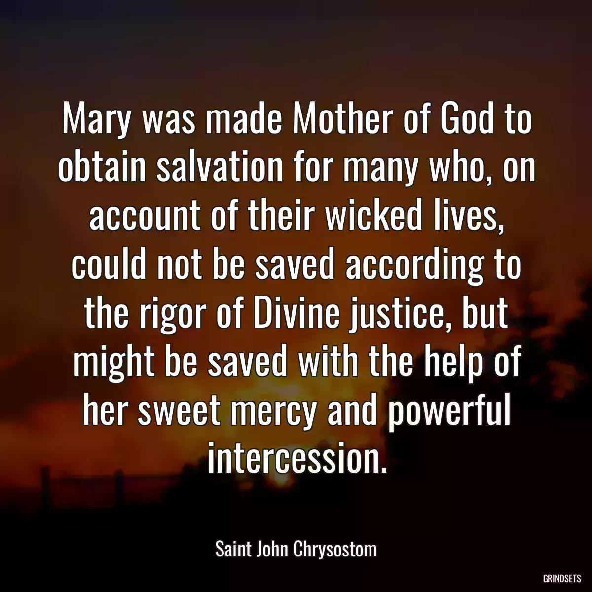 Mary was made Mother of God to obtain salvation for many who, on account of their wicked lives, could not be saved according to the rigor of Divine justice, but might be saved with the help of her sweet mercy and powerful intercession.