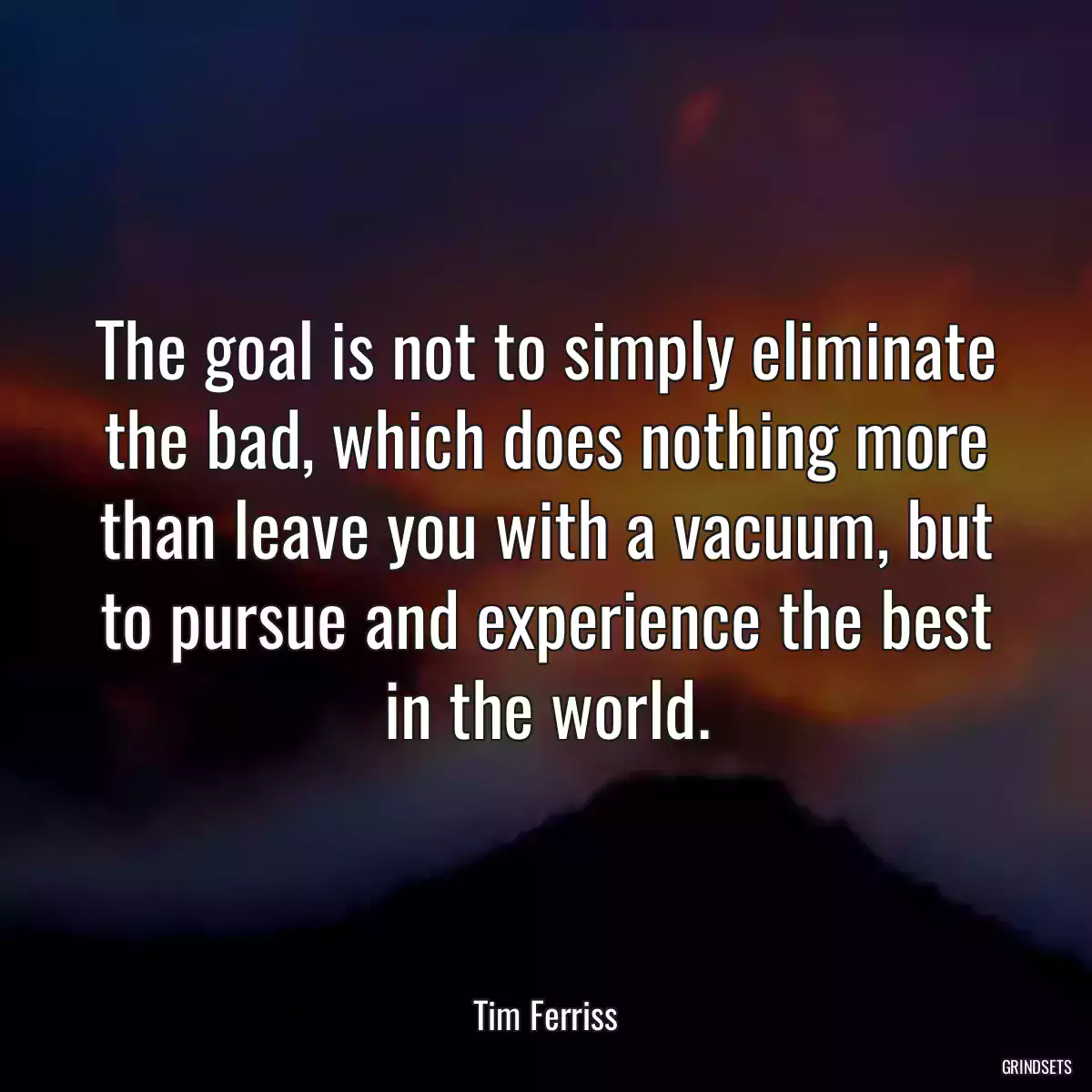 The goal is not to simply eliminate the bad, which does nothing more than leave you with a vacuum, but to pursue and experience the best in the world.