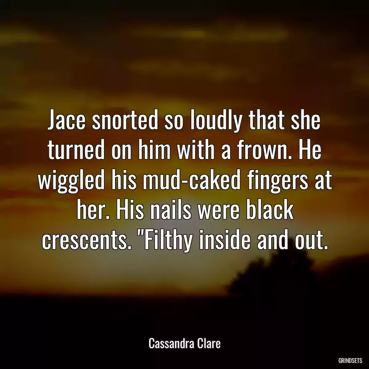 Jace snorted so loudly that she turned on him with a frown. He wiggled his mud-caked fingers at her. His nails were black crescents. \