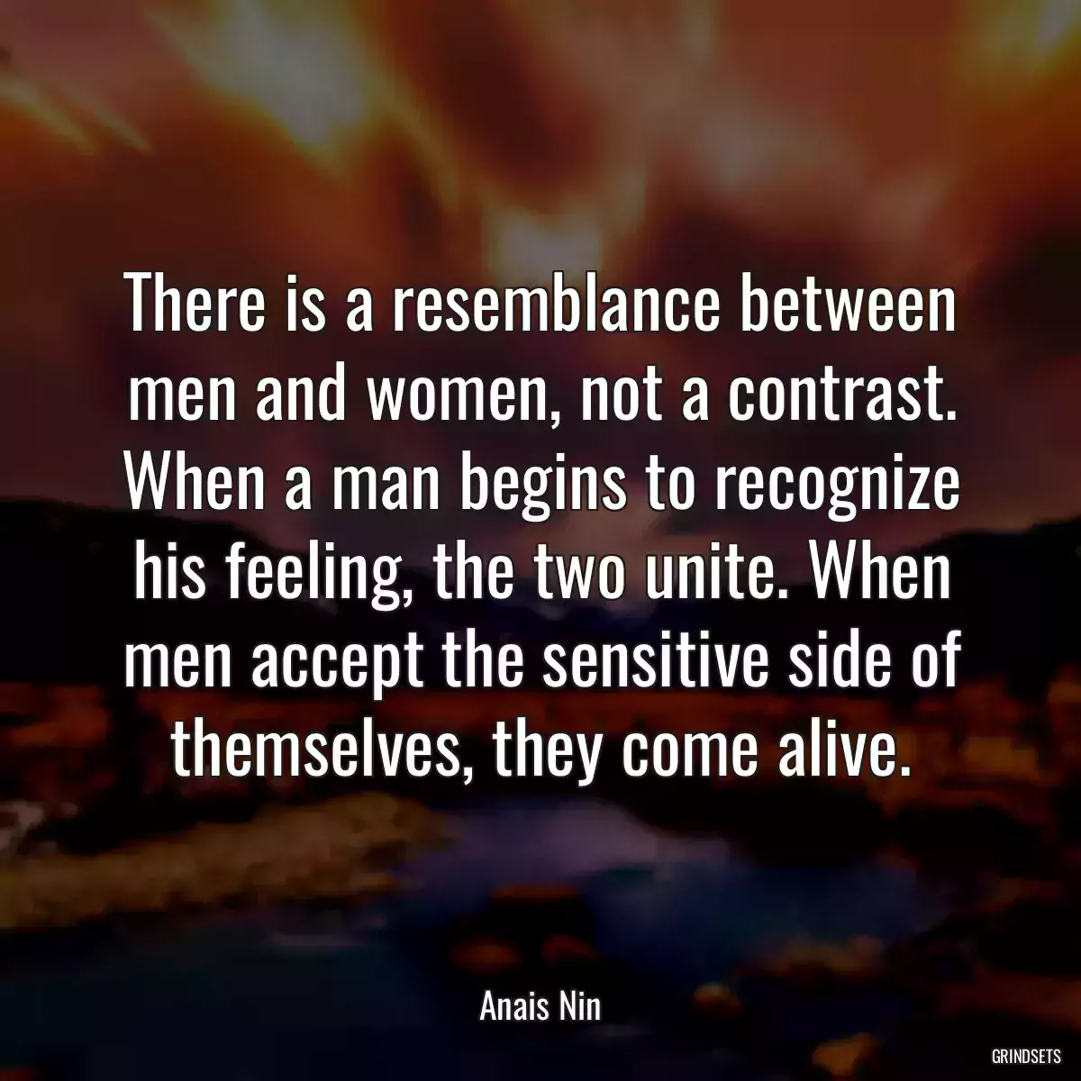 There is a resemblance between men and women, not a contrast. When a man begins to recognize his feeling, the two unite. When men accept the sensitive side of themselves, they come alive.