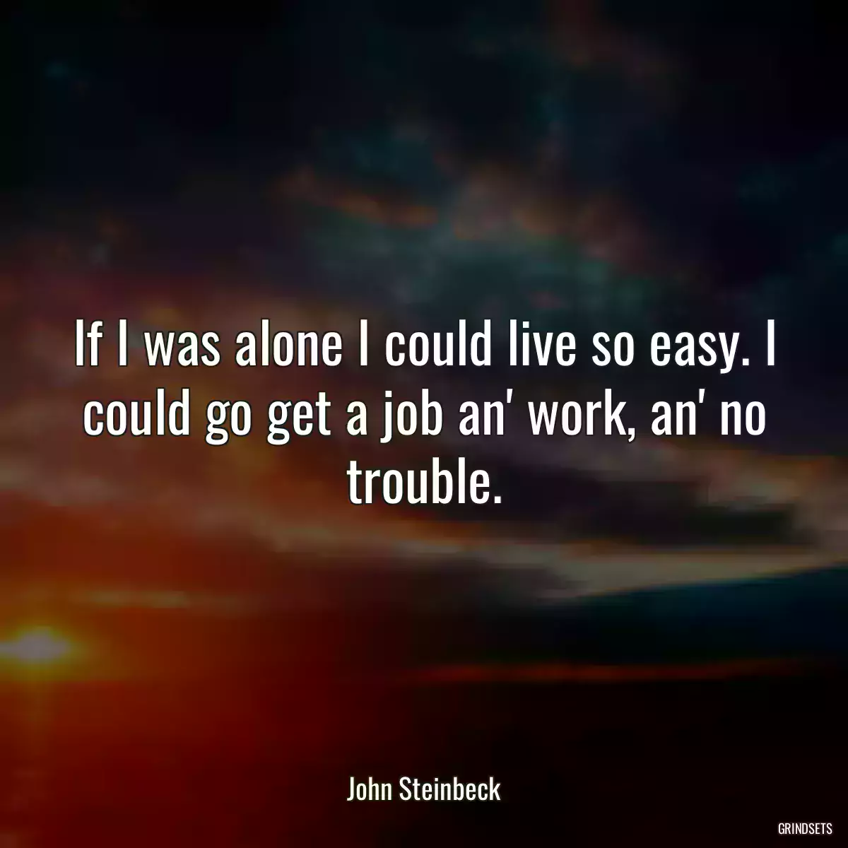 If I was alone I could live so easy. I could go get a job an\' work, an\' no trouble.