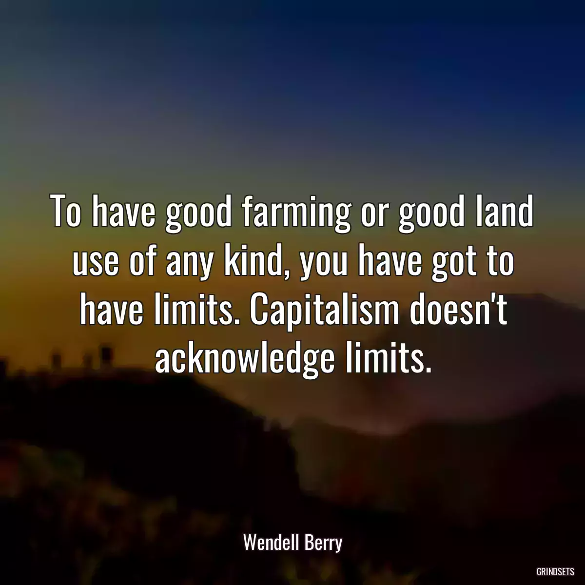 To have good farming or good land use of any kind, you have got to have limits. Capitalism doesn\'t acknowledge limits.