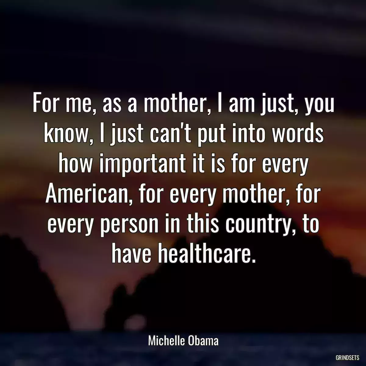 For me, as a mother, I am just, you know, I just can\'t put into words how important it is for every American, for every mother, for every person in this country, to have healthcare.