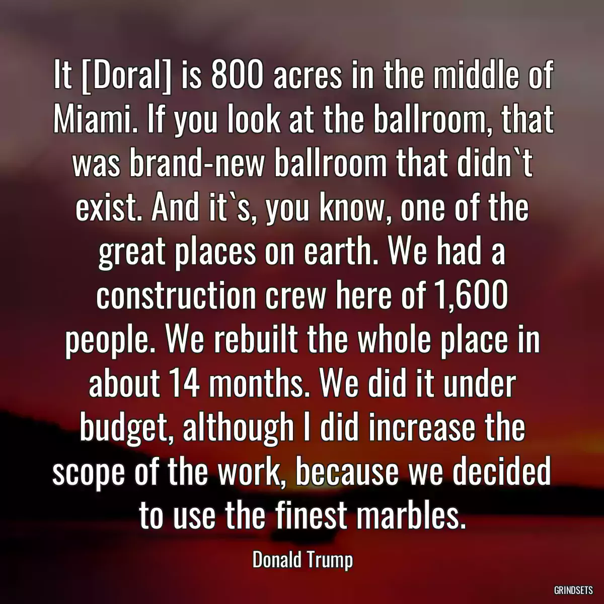 It [Doral] is 800 acres in the middle of Miami. If you look at the ballroom, that was brand-new ballroom that didn`t exist. And it`s, you know, one of the great places on earth. We had a construction crew here of 1,600 people. We rebuilt the whole place in about 14 months. We did it under budget, although I did increase the scope of the work, because we decided to use the finest marbles.