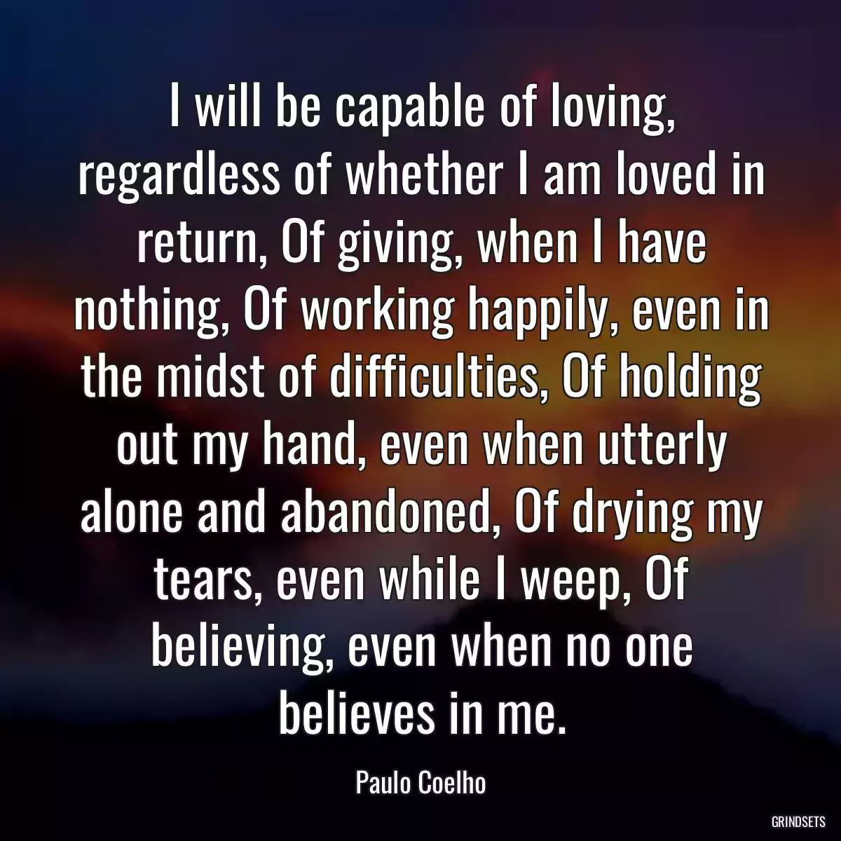 I will be capable of loving, regardless of whether I am loved in return, Of giving, when I have nothing, Of working happily, even in the midst of difficulties, Of holding out my hand, even when utterly alone and abandoned, Of drying my tears, even while I weep, Of believing, even when no one believes in me.