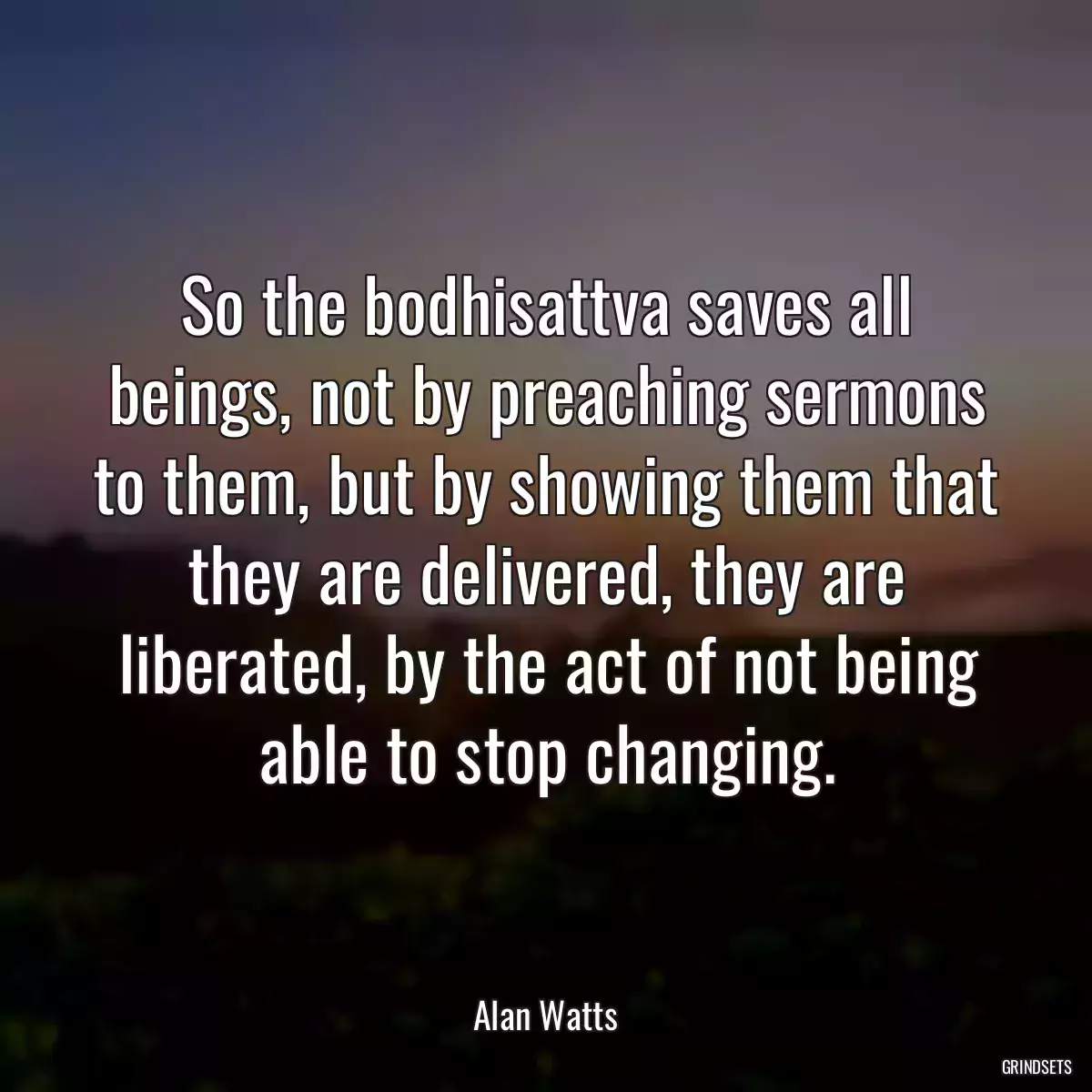 So the bodhisattva saves all beings, not by preaching sermons to them, but by showing them that they are delivered, they are liberated, by the act of not being able to stop changing.