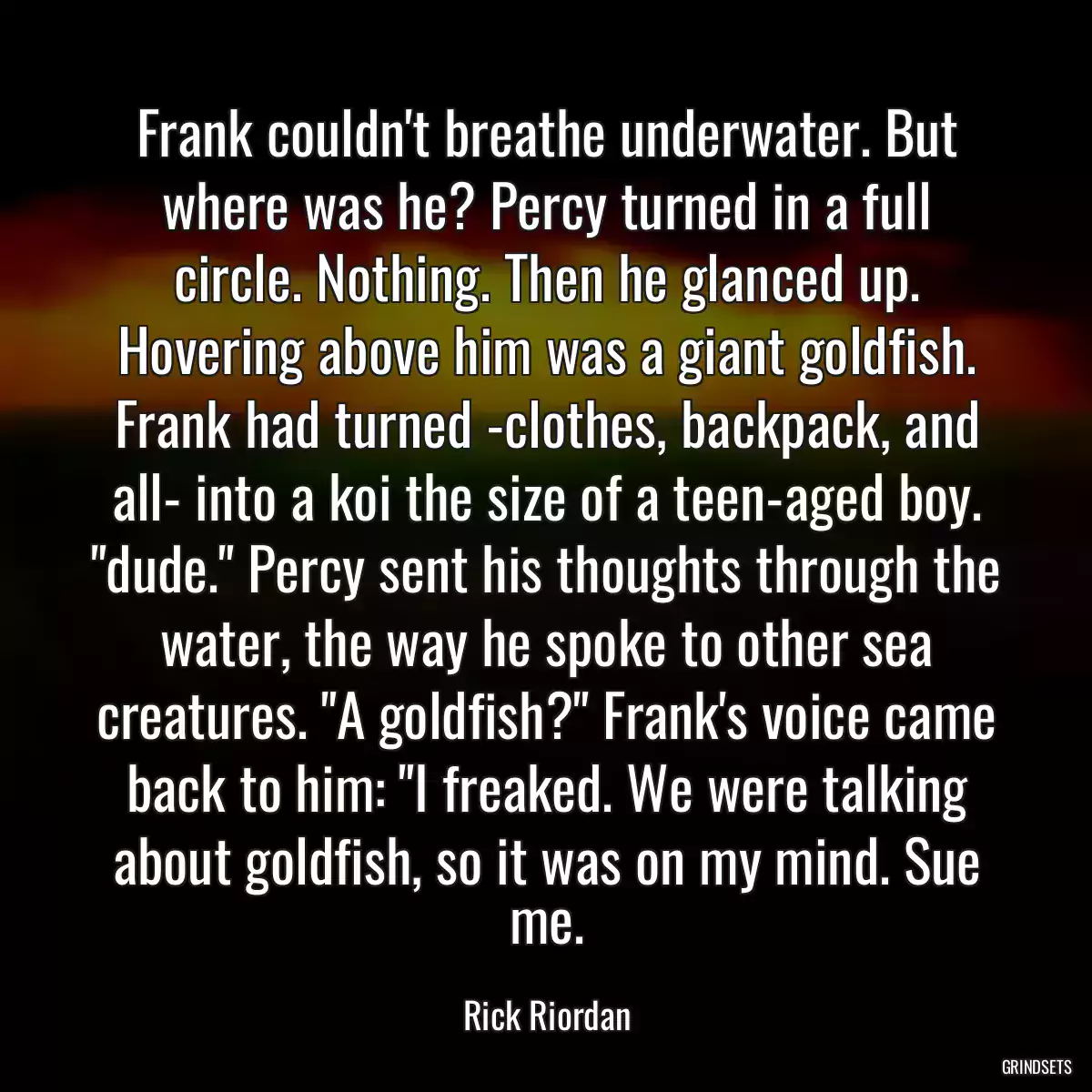 Frank couldn\'t breathe underwater. But where was he? Percy turned in a full circle. Nothing. Then he glanced up. Hovering above him was a giant goldfish. Frank had turned -clothes, backpack, and all- into a koi the size of a teen-aged boy. \