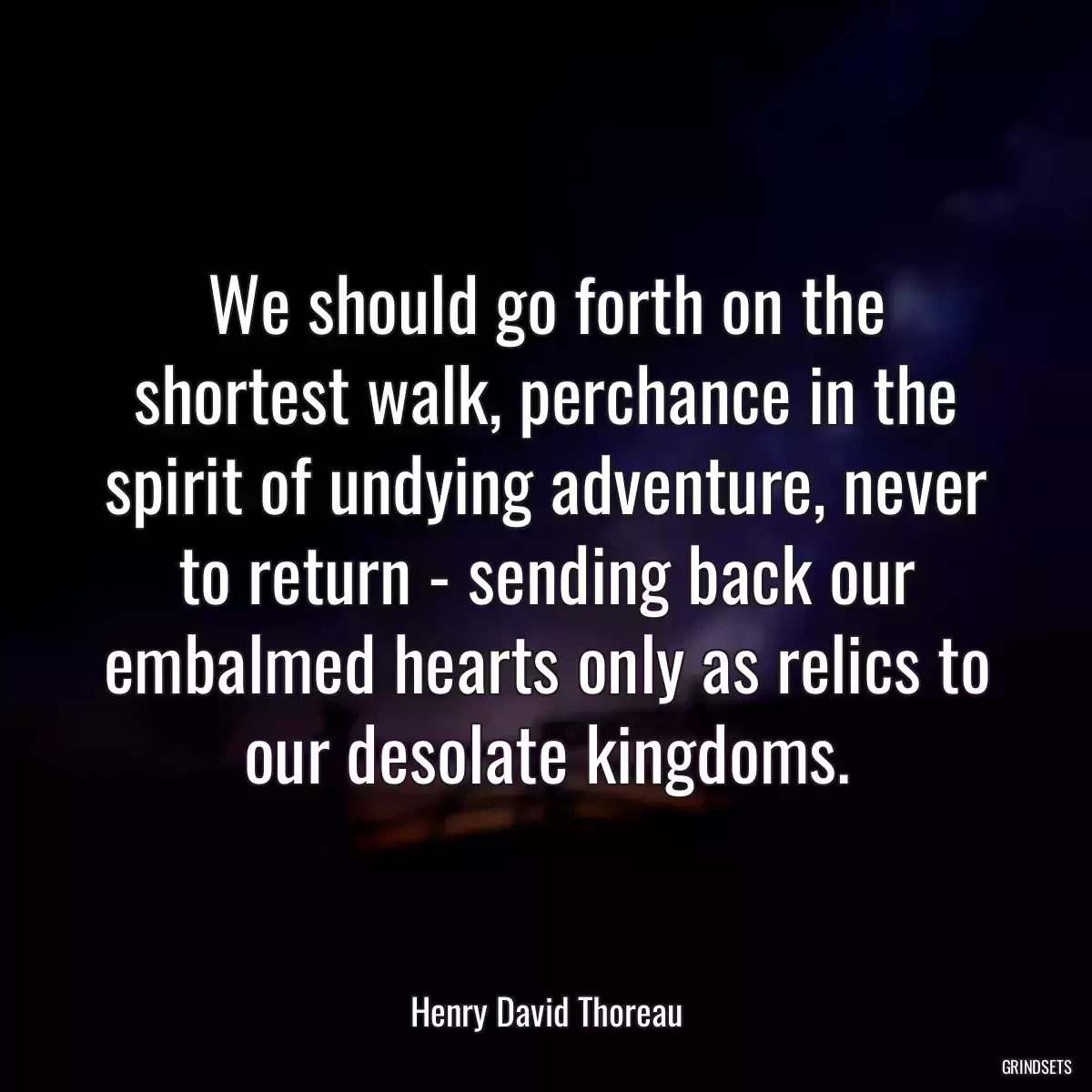 We should go forth on the shortest walk, perchance in the spirit of undying adventure, never to return - sending back our embalmed hearts only as relics to our desolate kingdoms.