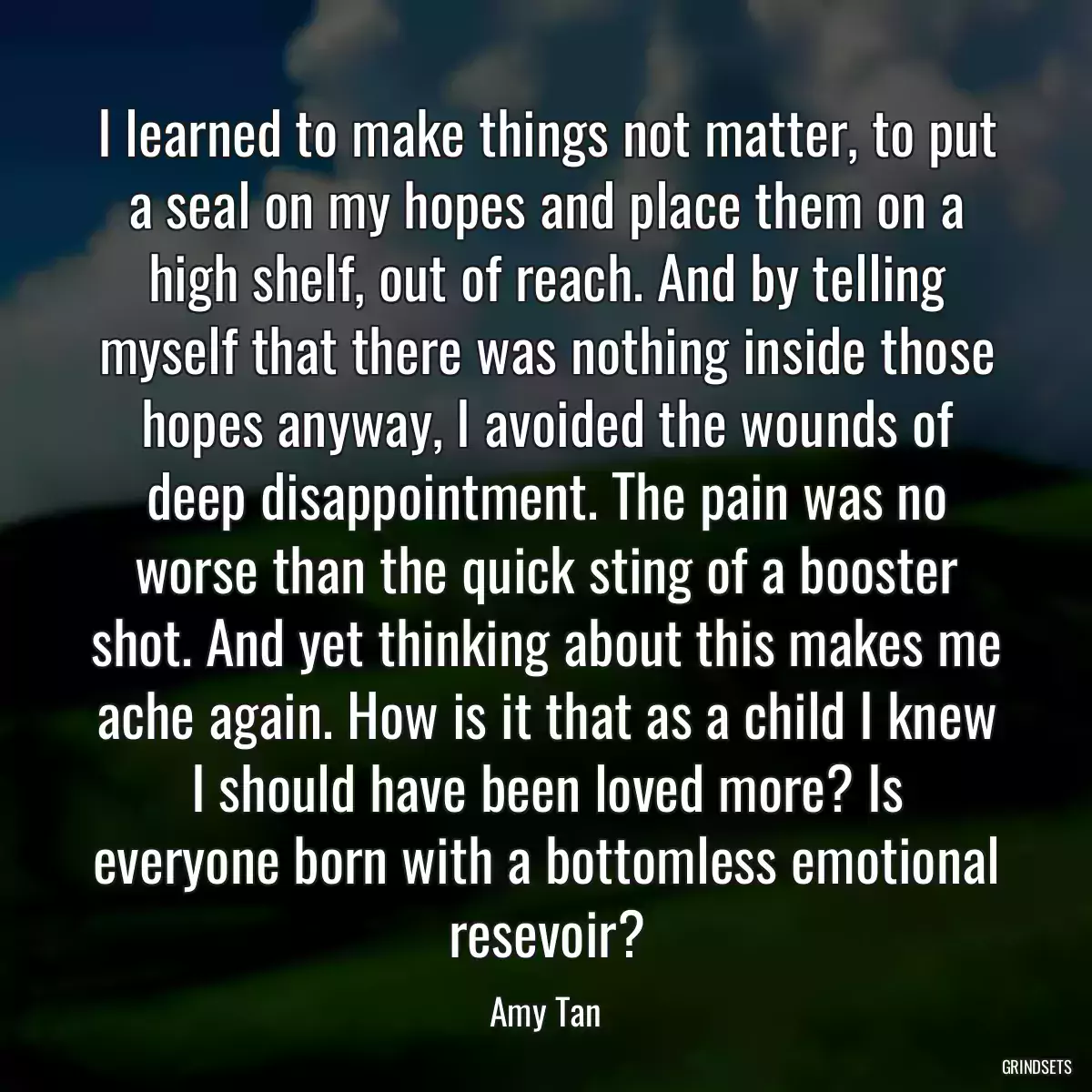 I learned to make things not matter, to put a seal on my hopes and place them on a high shelf, out of reach. And by telling myself that there was nothing inside those hopes anyway, I avoided the wounds of deep disappointment. The pain was no worse than the quick sting of a booster shot. And yet thinking about this makes me ache again. How is it that as a child I knew I should have been loved more? Is everyone born with a bottomless emotional resevoir?