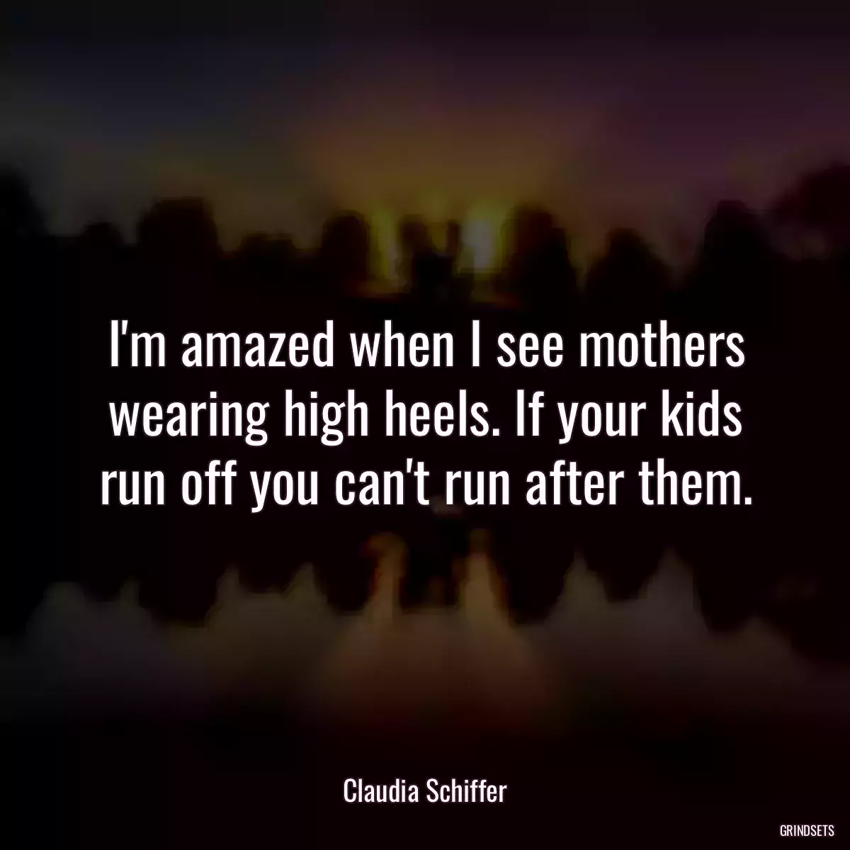 I\'m amazed when I see mothers wearing high heels. If your kids run off you can\'t run after them.