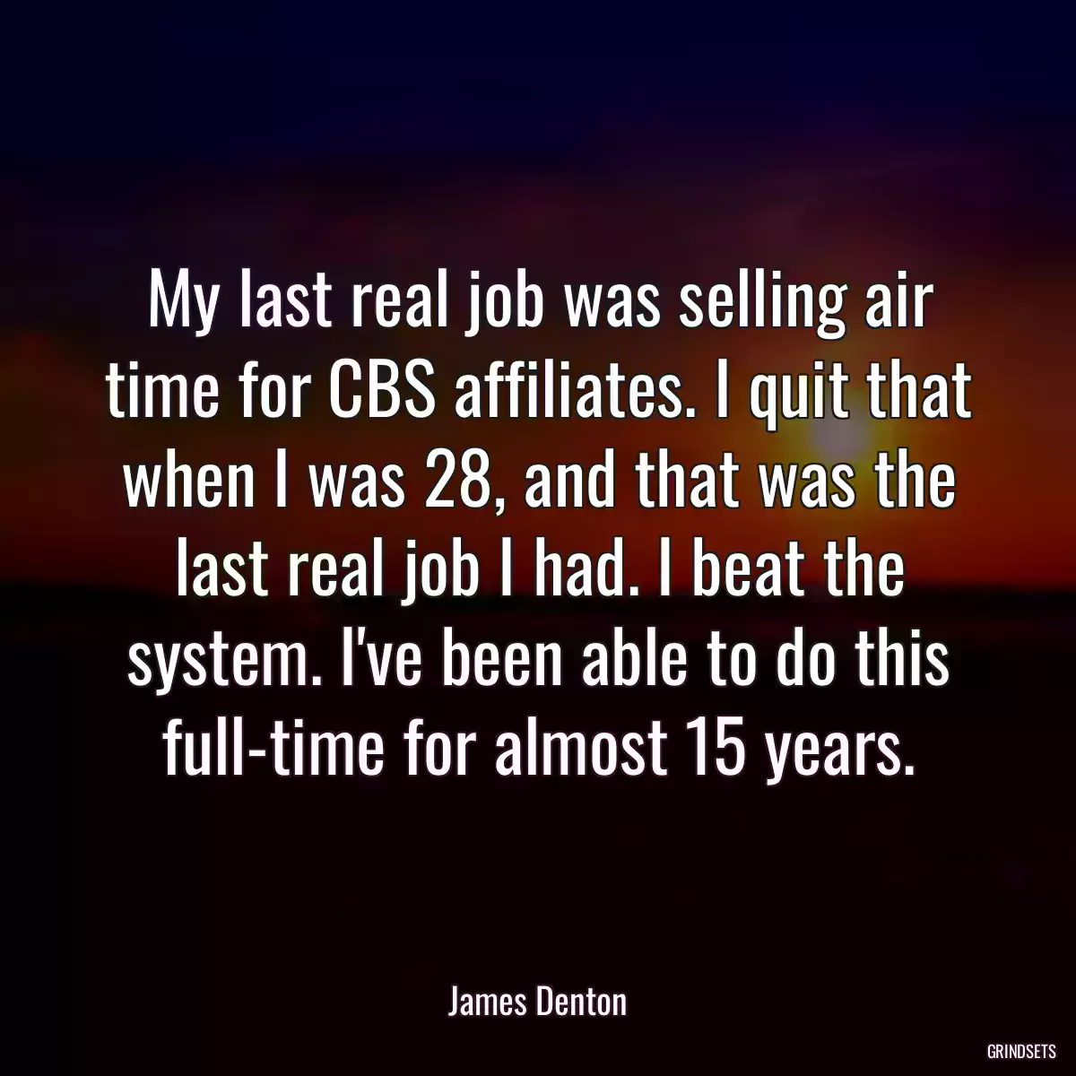 My last real job was selling air time for CBS affiliates. I quit that when I was 28, and that was the last real job I had. I beat the system. I\'ve been able to do this full-time for almost 15 years.