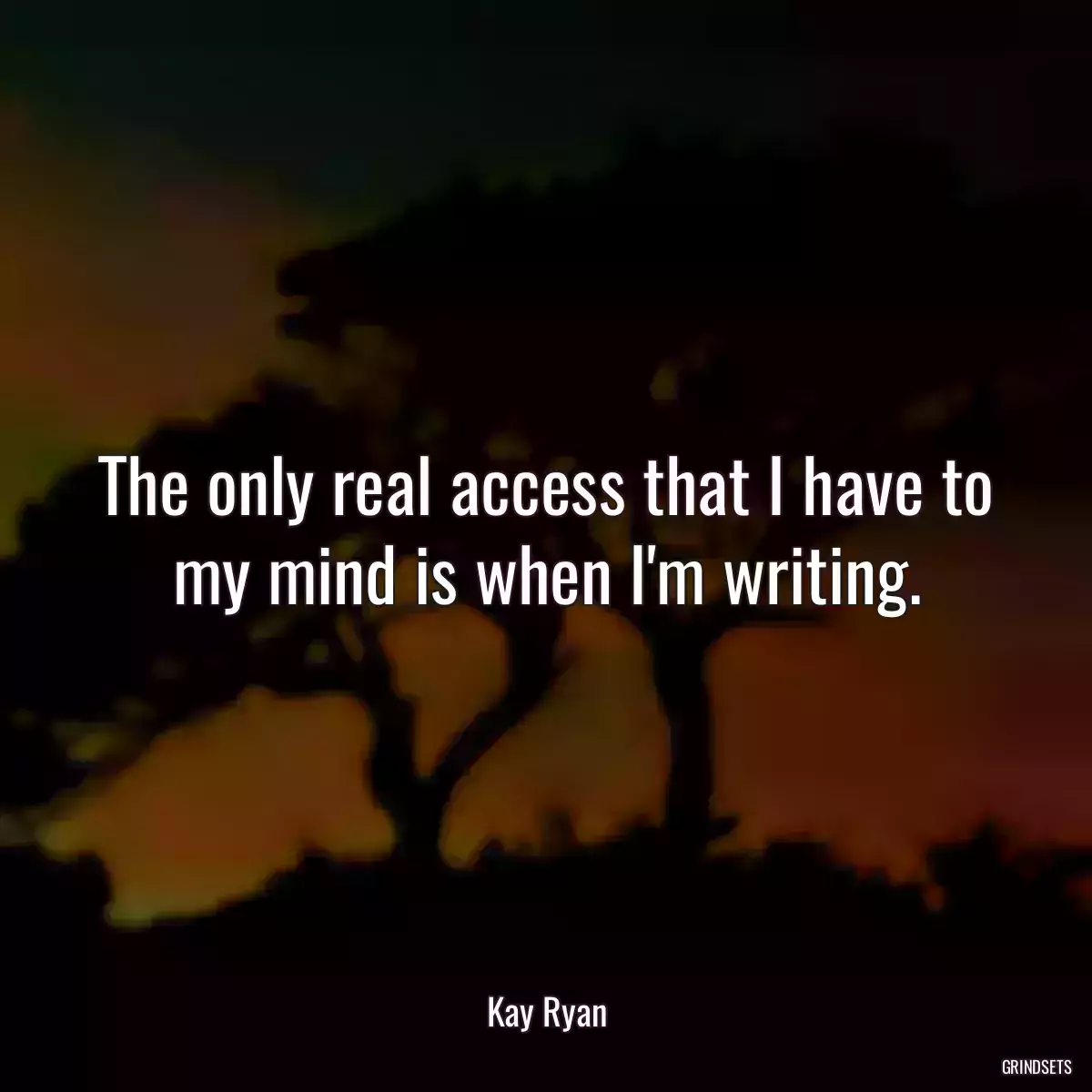 The only real access that I have to my mind is when I\'m writing.