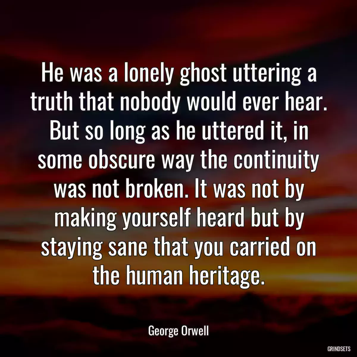 He was a lonely ghost uttering a truth that nobody would ever hear. But so long as he uttered it, in some obscure way the continuity was not broken. It was not by making yourself heard but by staying sane that you carried on the human heritage.