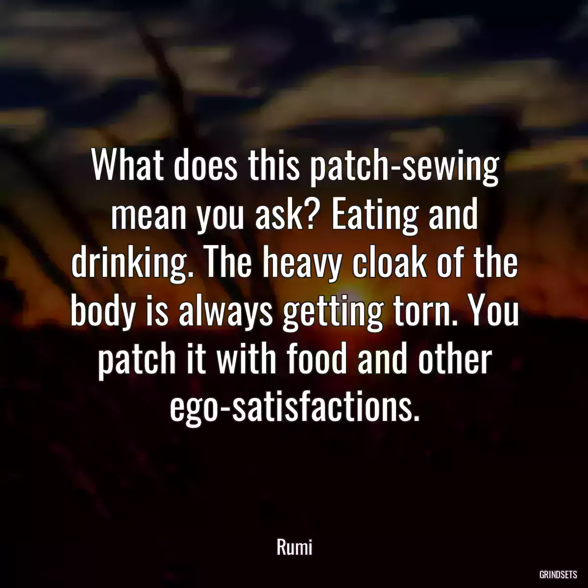 What does this patch-sewing mean you ask? Eating and drinking. The heavy cloak of the body is always getting torn. You patch it with food and other ego-satisfactions.