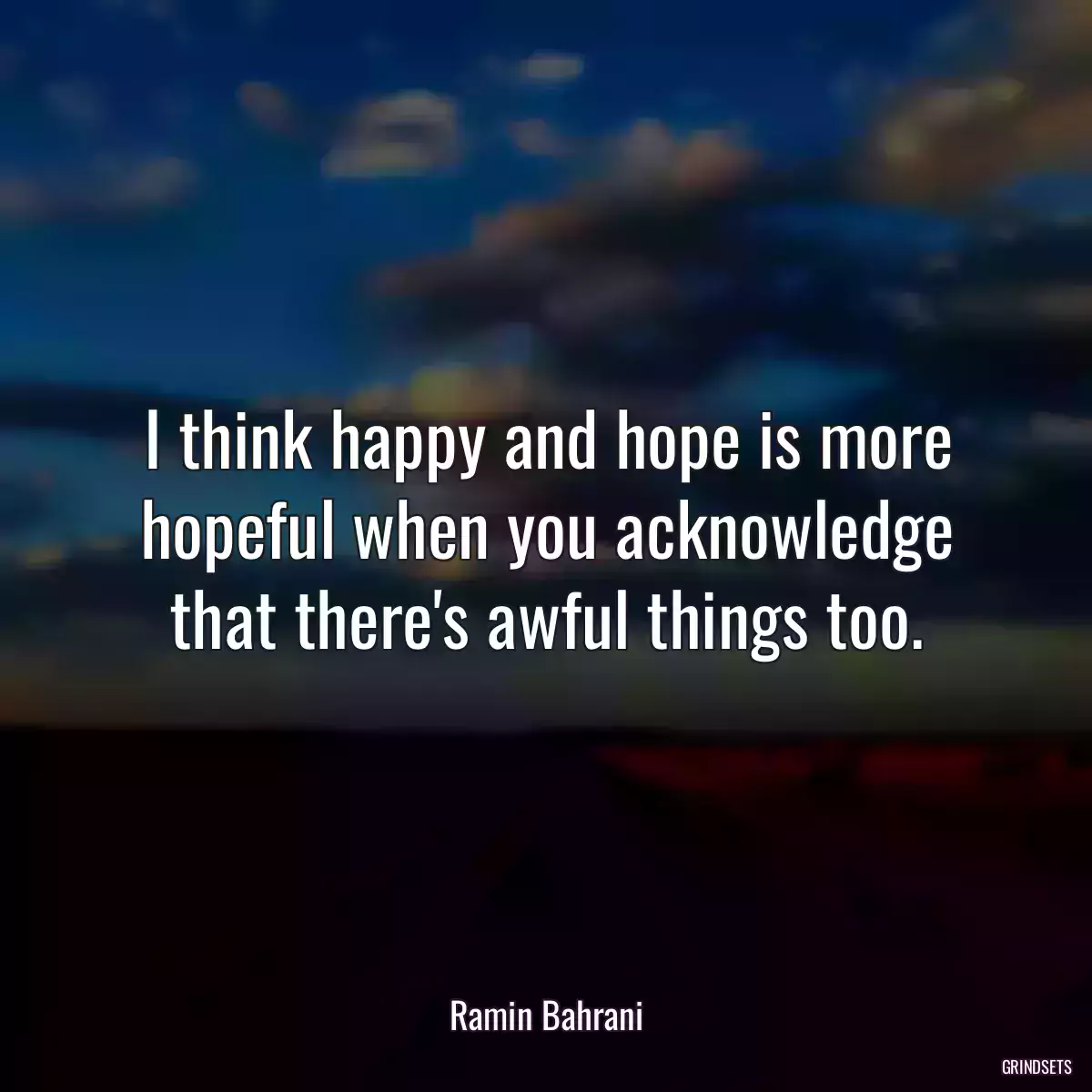 I think happy and hope is more hopeful when you acknowledge that there\'s awful things too.