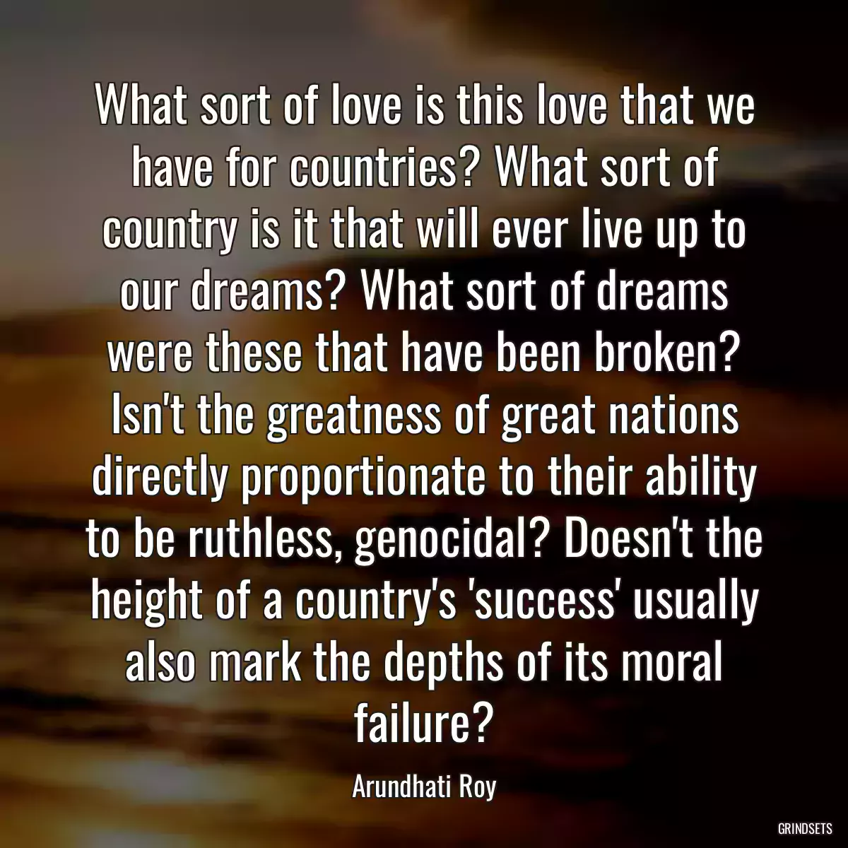 What sort of love is this love that we have for countries? What sort of country is it that will ever live up to our dreams? What sort of dreams were these that have been broken? Isn\'t the greatness of great nations directly proportionate to their ability to be ruthless, genocidal? Doesn\'t the height of a country\'s \'success\' usually also mark the depths of its moral failure?