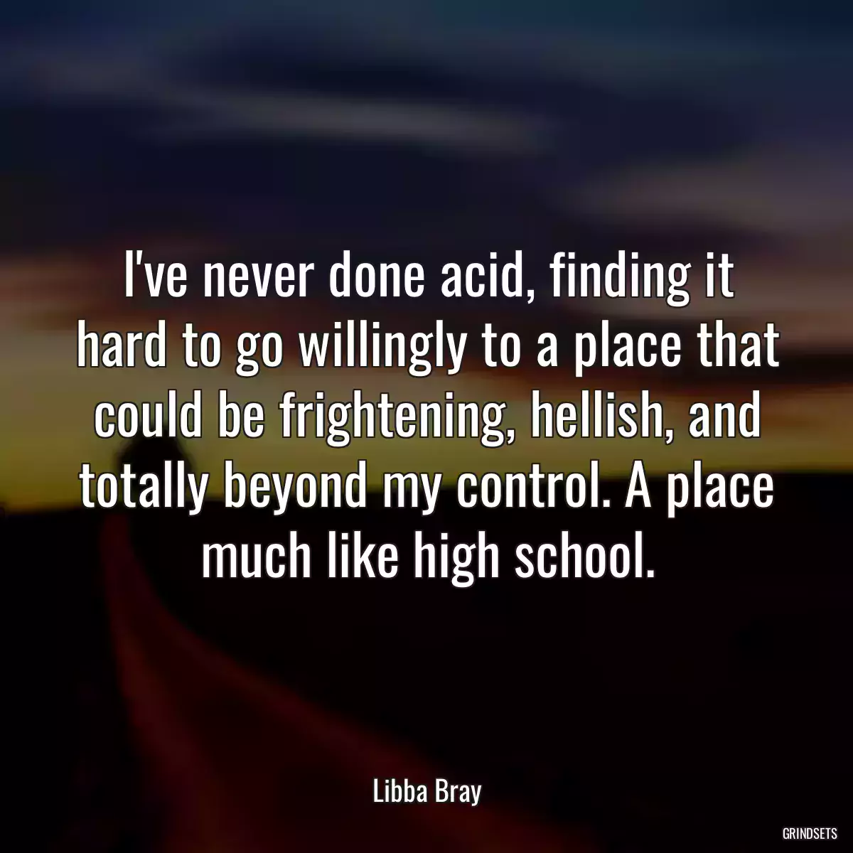 I\'ve never done acid, finding it hard to go willingly to a place that could be frightening, hellish, and totally beyond my control. A place much like high school.