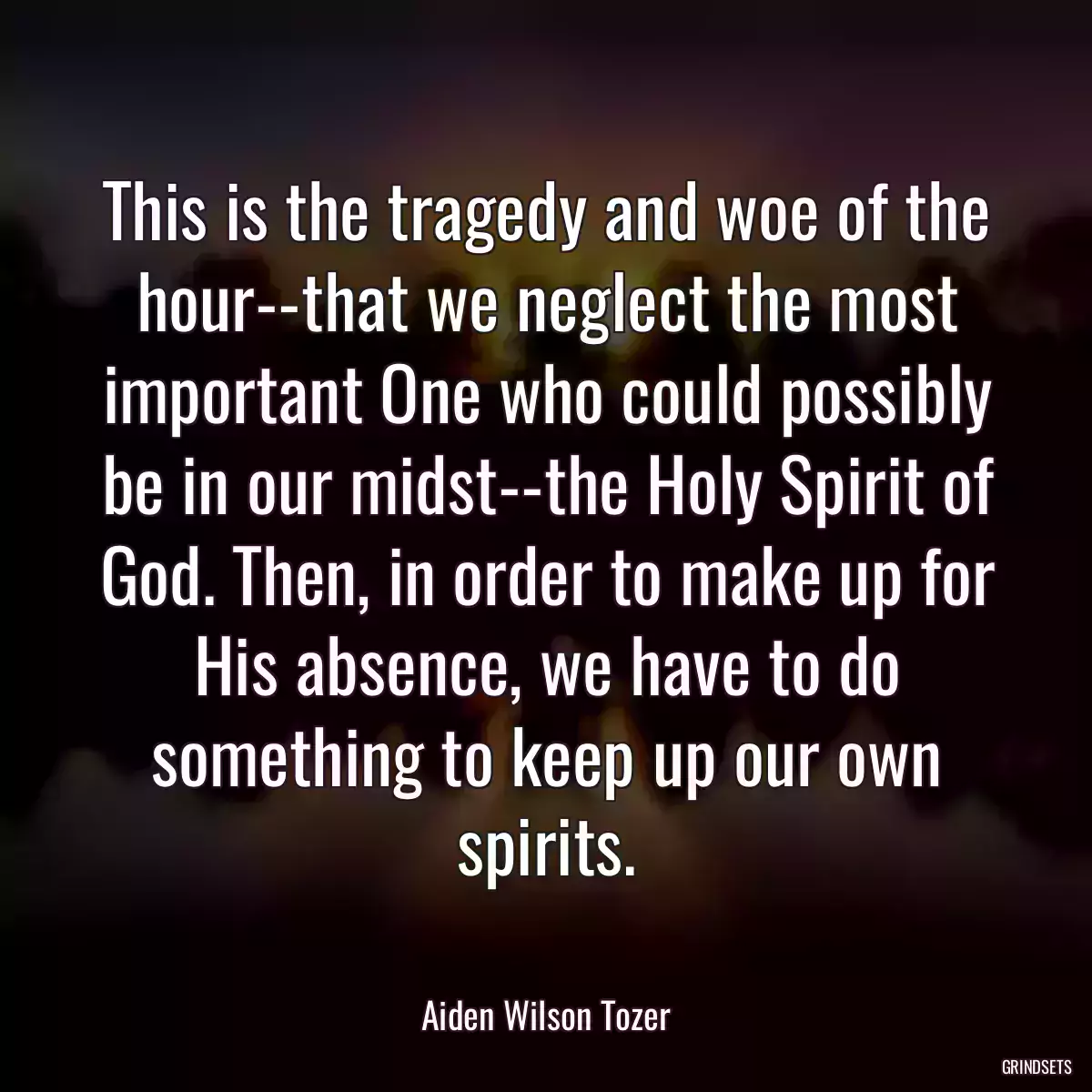 This is the tragedy and woe of the hour--that we neglect the most important One who could possibly be in our midst--the Holy Spirit of God. Then, in order to make up for His absence, we have to do something to keep up our own spirits.