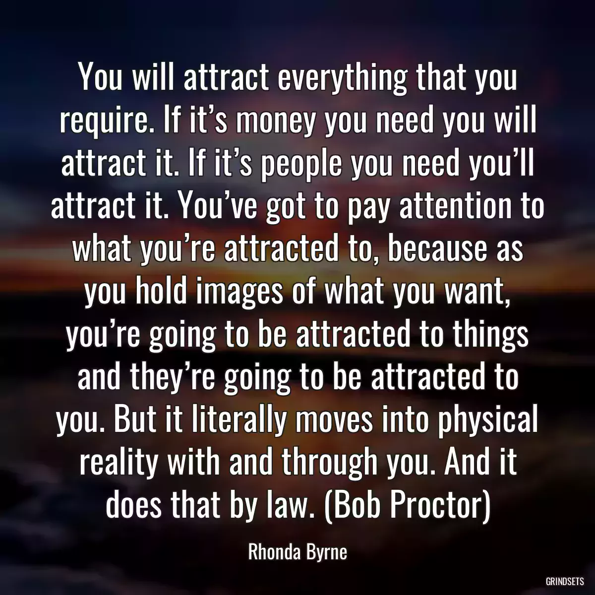 You will attract everything that you require. If it’s money you need you will attract it. If it’s people you need you’ll attract it. You’ve got to pay attention to what you’re attracted to, because as you hold images of what you want, you’re going to be attracted to things and they’re going to be attracted to you. But it literally moves into physical reality with and through you. And it does that by law. (Bob Proctor)