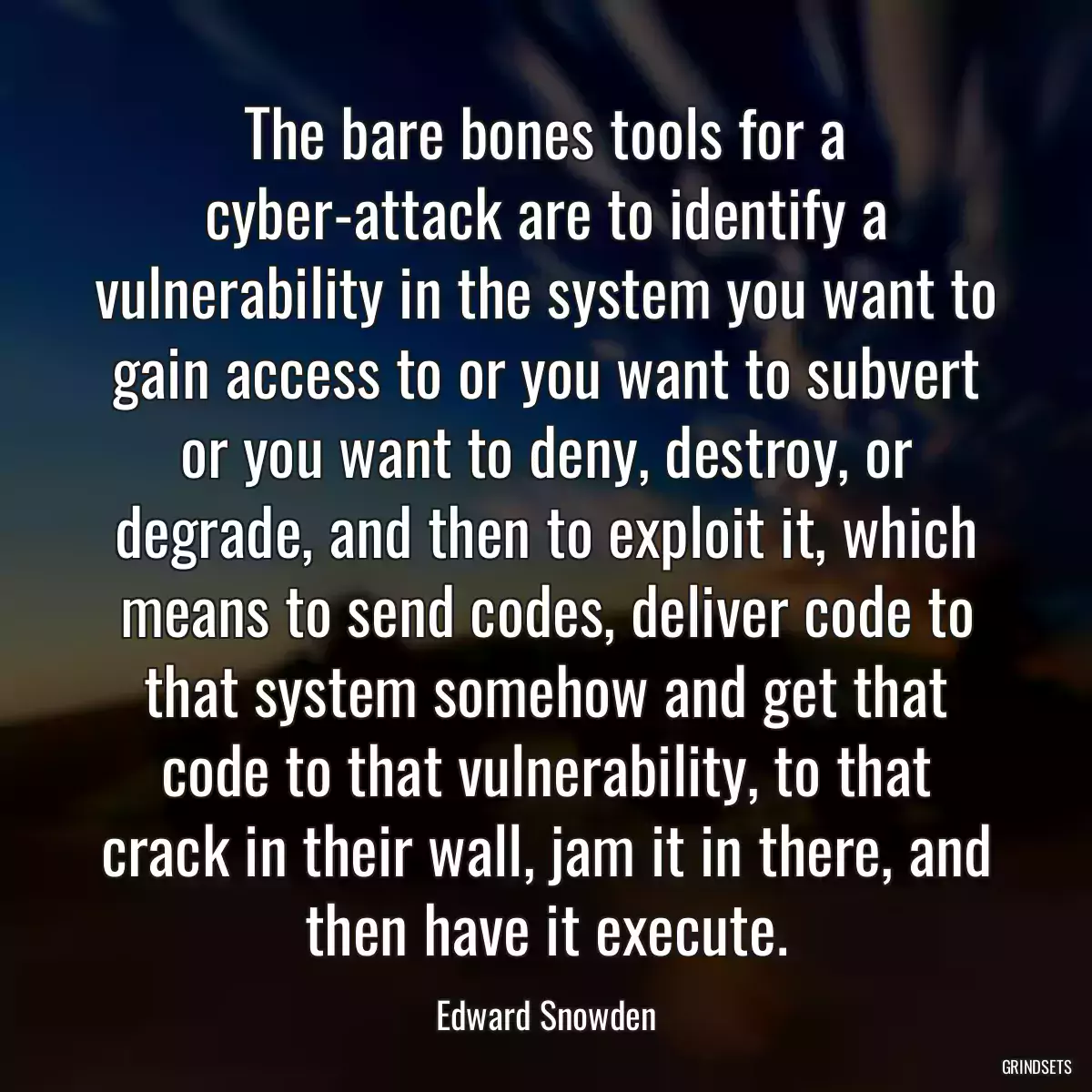 The bare bones tools for a cyber-attack are to identify a vulnerability in the system you want to gain access to or you want to subvert or you want to deny, destroy, or degrade, and then to exploit it, which means to send codes, deliver code to that system somehow and get that code to that vulnerability, to that crack in their wall, jam it in there, and then have it execute.