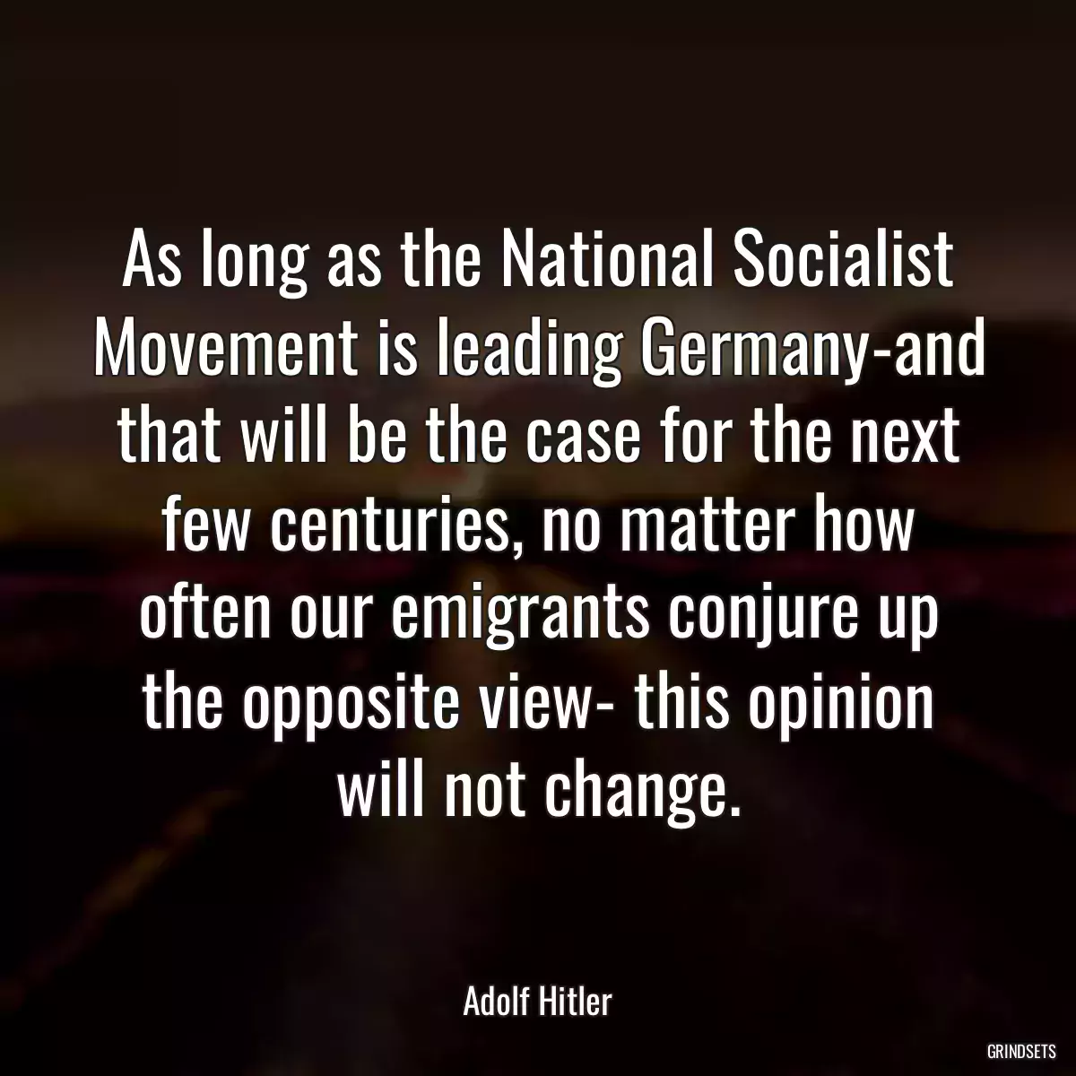 As long as the National Socialist Movement is leading Germany-and that will be the case for the next few centuries, no matter how often our emigrants conjure up the opposite view- this opinion will not change.