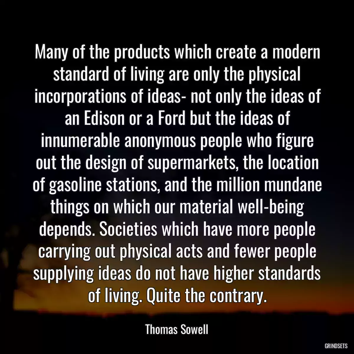 Many of the products which create a modern standard of living are only the physical incorporations of ideas- not only the ideas of an Edison or a Ford but the ideas of innumerable anonymous people who figure out the design of supermarkets, the location of gasoline stations, and the million mundane things on which our material well-being depends. Societies which have more people carrying out physical acts and fewer people supplying ideas do not have higher standards of living. Quite the contrary.