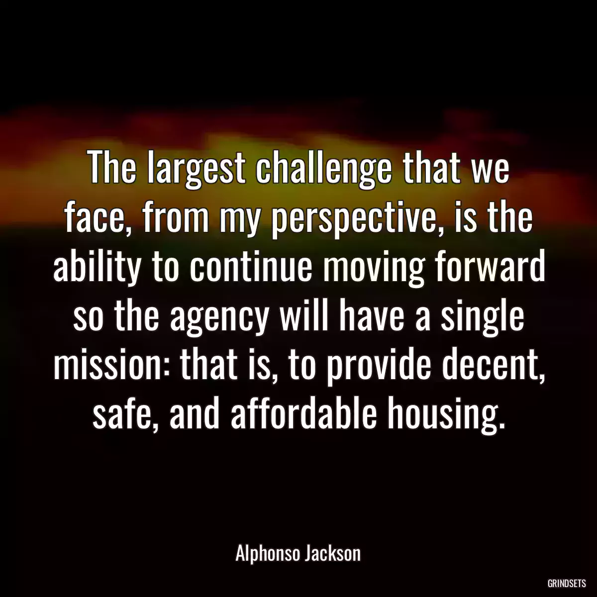 The largest challenge that we face, from my perspective, is the ability to continue moving forward so the agency will have a single mission: that is, to provide decent, safe, and affordable housing.