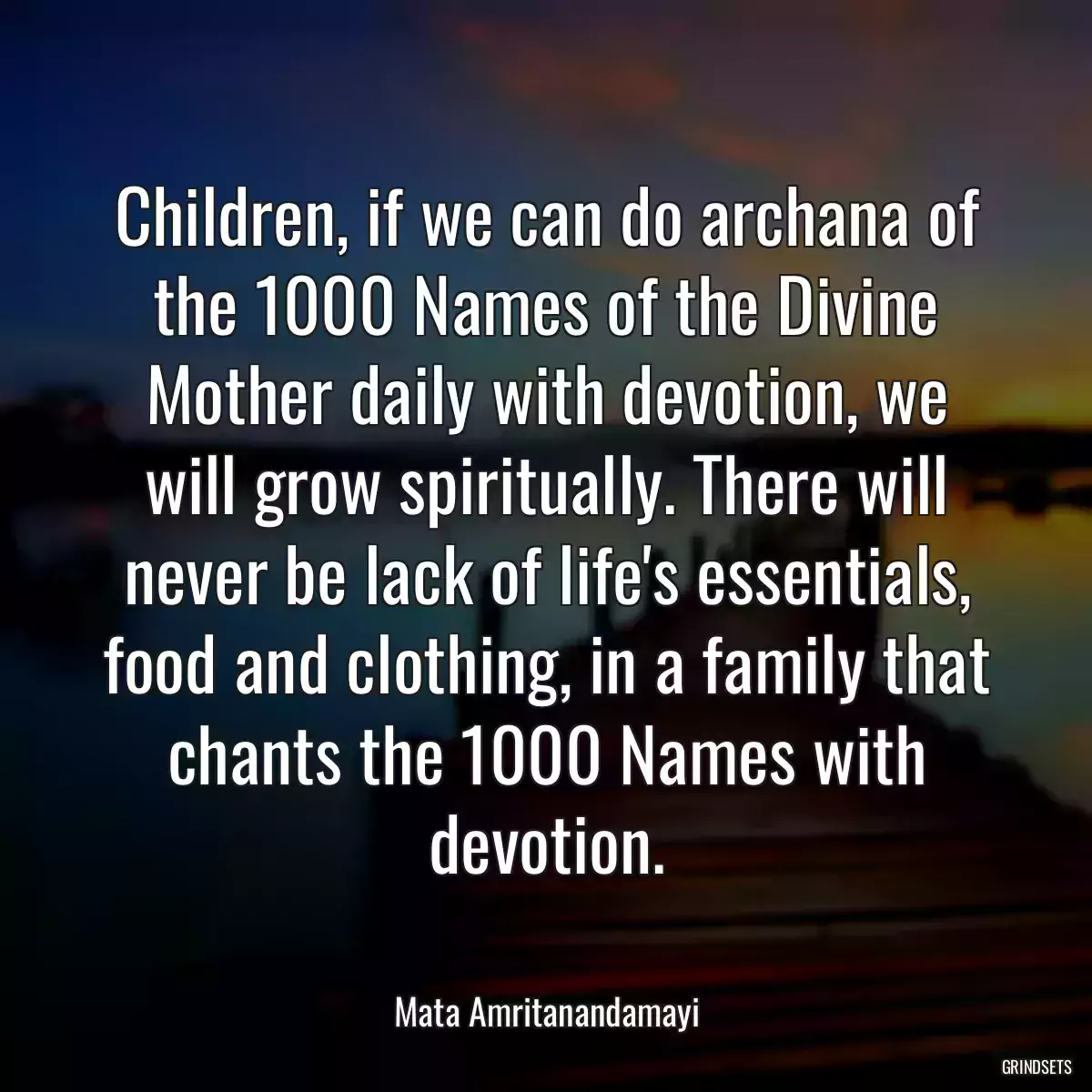 Children, if we can do archana of the 1000 Names of the Divine Mother daily with devotion, we will grow spiritually. There will never be lack of life\'s essentials, food and clothing, in a family that chants the 1000 Names with devotion.